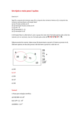 Um tijolo e meio pesa 3 quilos
Exercício 4
Seja IR o conjunto de números reais, IN o conjunto dos números inteiros e Q o conjunto dos
números racionais.Qual a afirmação falsa?
(a) Q U N está contido em R
(b) Q interseção N está contido em R
(c) Q U N = R
(d) Q interseção R = Q
(e) Q interseção R ǂ Ø
A afirmação falsa é a alternativa C, pois o grupo dos reais não é formado apenas pela união dos
naturais com os racionais, mas sim, formado pela união de

N U Z U Q U I = R.

5)Numa escola há n alunos. Sabe-se que 56 alunos leem o jornal A, 21 leem os jornais A e B,
106 leem apenas um dos dois jornais e 66 não leem o jornal B. o valor de n é:

a) 249
b) 137
c) 158
d) 127
e) 183

Turma 2
1-Passe para notação científica:
a)6 500 000= 6,5.10⁶
b)12.10⁸= 1,2 . 109
⁵

 