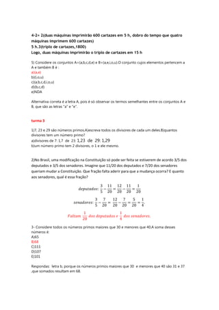 4-2= 2(duas máquinas imprimirão 600 cartazes em 5 h, dobro do tempo que quatro
máquinas imprimem 600 cartazes)
5 h.3(triplo de cartazes,1800)
Logo, duas máquinas imprimirão o triplo de cartazes em 15 h
5) Considere os conjuntos A=(a,b,c,d,e) e B=(a,e,i,o,u).O conjunto cujos elementos pertencem a
A e também B é :
a)(a,e)
b)(i,o,u)
c)(a,b,c,d,i,o,u)
d)(b,c,d)
e)NDA
Alternativa correta é a letra A, pois é só observar os termos semelhantes entre os conjuntos A e
B, que são as letras "a" e "e".

turma 3
1)7, 23 e 29 são números primos.A)escreva todos os divisores de cada um deles.B)quantos
divisores tem um número primo?
a)divisores de 7: 1,7 de 23: 1,23 de 29: 1,29
b)um número primo tem 2 divisores, o 1 e ele mesmo.

2)No Brasil, uma modificação na Constituição só pode ser feita se estiverem de acordo 3/5 dos
deputados e 3/5 dos senadores. Imagine que 11/20 dos deputados e 7/20 dos senadores
queriam mudar a Constituição. Que fração falta aderir para que a mudança ocorra? E quanto
aos senadores, qual é essa fração?

3- Considere todos os números primos maiores que 30 e menores que 40.A soma desses
números é:
A)65
B)68
C)111
D)107
E)101
Respondas: letra b, porque os números primos maiores que 30 e menores que 40 são 31 e 37
,que somados resultam em 68.

 