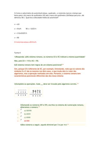 5) Como o velocímetro do automóvel estava , quebrado , o motorista marcos o tempo que
levou para ir do marco do quilômetro 102 até o marco do quilômetro 104.Nesse percurso , ele
demorou 90 s . Qual era a velocidade média do automóvel?

v = d/t
v = Km/h

90 s = 0,025 h

v = 2 Km/0,025 h
v = 80
O motorista estava a 80 Km/h.

Turma 4
1)Responda: a)No sistema romano, os números CX e XC indicam a mesma quantidade?
Não, pois CX = 110 e XC = 90.
b)O sistema romano tem regras de um sistema posicional? *
Sim, porque CX é diferente de XC, por exemplo. Entretando, note que os valores dos
símbolos X e C são os mesmos nos dois casos, o que muda não é o valor dos
algarismos, mas a operação realizada com eles. Portanto, o sistema romano tem
características posicionais diferentes das dos nosso sistema

2)Complete as operações. Cada __ deve ser trocado pelo algarismo correto. *

3)Somando os números XIV e XVI, escritos no sistema de numeração romano,
obteremos o número: *
o

a) XXVVII

o

b) XXVV

o

c) XXXII

o

d) XXX
4)Dos números a seguir, aquele divisível por 3 e por 4 é: *

 