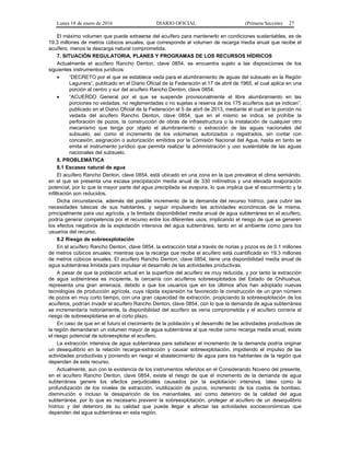 Lunes 18 de enero de 2016 DIARIO OFICIAL (Primera Sección) 27
El máximo volumen que puede extraerse del acuífero para mantenerlo en condiciones sustentables, es de
19.3 millones de metros cúbicos anuales, que corresponde al volumen de recarga media anual que recibe el
acuífero, menos la descarga natural comprometida.
7. SITUACIÓN REGULATORIA, PLANES Y PROGRAMAS DE LOS RECURSOS HÍDRICOS
Actualmente el acuífero Rancho Denton, clave 0854, se encuentra sujeto a las disposiciones de los
siguientes instrumentos jurídicos:
• “DECRETO por el que se establece veda para el alumbramiento de aguas del subsuelo en la Región
Lagunera”, publicado en el Diario Oficial de la Federación el 17 de abril de 1965, el cual aplica en una
porción al centro y sur del acuífero Rancho Denton, clave 0854.
• “ACUERDO General por el que se suspende provisionalmente el libre alumbramiento en las
porciones no vedadas, no reglamentadas o no sujetas a reserva de los 175 acuíferos que se indican”,
publicado en el Diario Oficial de la Federación el 5 de abril de 2013, mediante el cual en la porción no
vedada del acuífero Rancho Denton, clave 0854, que en el mismo se indica, se prohíbe la
perforación de pozos, la construcción de obras de infraestructura o la instalación de cualquier otro
mecanismo que tenga por objeto el alumbramiento o extracción de las aguas nacionales del
subsuelo, así como el incremento de los volúmenes autorizados o registrados, sin contar con
concesión, asignación o autorización emitidos por la Comisión Nacional del Agua, hasta en tanto se
emita el instrumento jurídico que permita realizar la administración y uso sustentable de las aguas
nacionales del subsuelo.
8. PROBLEMÁTICA
8.1 Escasez natural de agua
El acuífero Rancho Denton, clave 0854, está ubicado en una zona en la que prevalece el clima semiárido,
en el que se presenta una escasa precipitación media anual de 330 milímetros y una elevada evaporación
potencial, por lo que la mayor parte del agua precipitada se evapora, lo que implica que el escurrimiento y la
infiltración son reducidos.
Dicha circunstancia, además del posible incremento de la demanda del recurso hídrico, para cubrir las
necesidades básicas de sus habitantes, y seguir impulsando las actividades económicas de la misma,
principalmente para uso agrícola, y la limitada disponibilidad media anual de agua subterránea en el acuífero,
podría generar competencia por el recurso entre los diferentes usos, implicando el riesgo de que se generen
los efectos negativos de la explotación intensiva del agua subterránea, tanto en el ambiente como para los
usuarios del recurso.
8.2 Riesgo de sobreexplotación
En el acuífero Rancho Denton, clave 0854, la extracción total a través de norias y pozos es de 0.1 millones
de metros cúbicos anuales; mientras que la recarga que recibe el acuífero está cuantificada en 19.3 millones
de metros cúbicos anuales. El acuífero Rancho Denton, clave 0854, tiene una disponibilidad media anual de
agua subterránea limitada para impulsar el desarrollo de las actividades productivas.
A pesar de que la población actual en la superficie del acuífero es muy reducida, y por tanto la extracción
de agua subterránea es incipiente, la cercanía con acuíferos sobreexplotados del Estado de Chihuahua,
representa una gran amenaza, debido a que los usuarios que en los últimos años han adoptado nuevas
tecnologías de producción agrícola, cuya rápida expansión ha favorecido la construcción de un gran número
de pozos en muy corto tiempo, con una gran capacidad de extracción, propiciando la sobreexplotación de los
acuíferos, podrían invadir el acuífero Rancho Denton, clave 0854, con lo que la demanda de agua subterránea
se incrementaría notoriamente, la disponibilidad del acuífero se vería comprometida y el acuífero correría el
riesgo de sobreexplotarse en el corto plazo.
En caso de que en el futuro el crecimiento de la población y el desarrollo de las actividades productivas de
la región demandaran un volumen mayor de agua subterránea al que recibe como recarga media anual, existe
el riesgo potencial de sobreexplotar el acuífero.
La extracción intensiva de agua subterránea para satisfacer el incremento de la demanda podría originar
un desequilibrio en la relación recarga-extracción y causar sobreexplotación, impidiendo el impulso de las
actividades productivas y poniendo en riesgo el abastecimiento de agua para los habitantes de la región que
dependen de este recurso.
Actualmente, aun con la existencia de los instrumentos referidos en el Considerando Noveno del presente,
en el acuífero Rancho Denton, clave 0854, existe el riesgo de que el incremento de la demanda de agua
subterránea genere los efectos perjudiciales causados por la explotación intensiva, tales como la
profundización de los niveles de extracción, inutilización de pozos, incremento de los costos de bombeo,
disminución e incluso la desaparición de los manantiales, así como deterioro de la calidad del agua
subterránea, por lo que es necesario prevenir la sobreexplotación, proteger al acuífero de un desequilibrio
hídrico y del deterioro de su calidad que puede llegar a afectar las actividades socioeconómicas que
dependen del agua subterránea en esta región.
 
