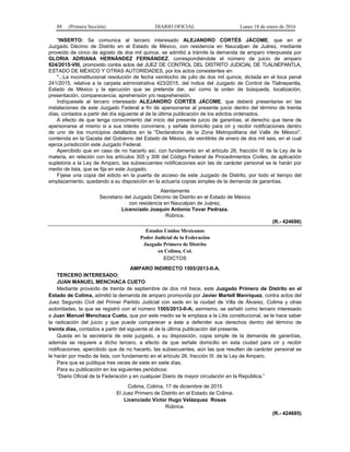 88 (Primera Sección) DIARIO OFICIAL Lunes 18 de enero de 2016
"INSERTO: Se comunica al tercero interesado ALEJANDRO CORTÉS JÁCOME, que en el
Juzgado Décimo de Distrito en el Estado de México, con residencia en Naucalpan de Juárez, mediante
proveído de cinco de agosto de dos mil quince, se admitió a trámite la demanda de amparo interpuesta por
GLORIA ADRIANA HERNÁNDEZ FERNÁNDEZ, correspondiéndole el número de juicio de amparo
924/2015-VIII, promovido contra actos del JUEZ DE CONTROL DEL DISTRITO JUDICIAL DE TLALNEPANTLA,
ESTADO DE MÉXICO Y OTRAS AUTORIDADES, por los actos consistentes en:
"...La inconstitucional resolución de fecha veintiocho de julio de dos mil quince, dictada en el toca penal
241/2015, relativa a la carpeta administrativa 423/2015, del índice del Juzgado de Control de Tlalnepantla,
Estado de México y la ejecución que se pretenda dar, así como la orden de búsqueda, localización,
presentación, comparecencia, aprehensión y/o reaprehensión.
Indíquesele al tercero interesado ALEJANDRO CORTÉS JÁCOME, que deberá presentarse en las
instalaciones de este Juzgado Federal a fin de apersonarse al presente juicio dentro del término de treinta
días, contados a partir del día siguiente al de la última publicación de los edictos ordenados.
A efecto de que tenga conocimiento del inicio del presente juicio de garantías, el derecho que tiene de
apersonarse al mismo si a sus interés conviniere, y señale domicilio para oír y recibir notificaciones dentro
de uno de los municipios detallados en la "Declaratoria de la Zona Metropolitana del Valle de México",
contenida en la Gaceta del Gobierno del Estado de México, de veintitrés de enero de dos mil seis, en el cual
ejerza jurisdicción este Juzgado Federal.
Apercibido que en caso de no hacerlo así, con fundamento en el artículo 26, fracción III de la Ley de la
materia, en relación con los artículos 305 y 306 del Código Federal de Procedimientos Civiles, de aplicación
supletoria a la Ley de Amparo, las subsecuentes notificaciones aún las de carácter personal se le harán por
medio de lista, que se fija en este Juzgado.
Fíjese una copia del edicto en la puerta de acceso de este Juzgado de Distrito, por todo el tiempo del
emplazamiento, quedando a su disposición en la actuaría copias simples de la demanda de garantías.
Atentamente
Secretario del Juzgado Décimo de Distrito en el Estado de México
con residencia en Naucalpan de Juárez.
Licenciado Joaquín Antonio Tovar Pedraza.
Rúbrica.
(R.- 424686)
Estados Unidos Mexicanos
Poder Judicial de la Federación
Juzgado Primero de Distrito
en Colima, Col.
EDICTOS
AMPARO INDIRECTO 1505/2013-II-A.
TERCERO INTERESADO:
JUAN MANUEL MENCHACA CUETO
Mediante proveído de treinta de septiembre de dos mil trece, este Juzgado Primero de Distrito en el
Estado de Colima, admitió la demanda de amparo promovida por Javier Martell Manríquez, contra actos del
Juez Segundo Civil del Primer Partido Judicial con sede en la ciudad de Villa de Álvarez, Colima y otras
autoridades, la que se registró con el número 1505/2013-II-A; asimismo, se señaló como tercero interesado
a Juan Manuel Menchaca Cueto, que por este medio se le emplaza a la Litis constitucional, se le hace saber
la radicación del juicio y que puede comparecer a éste a defender sus derechos dentro del término de
treinta días, contados a partir del siguiente al de la última publicación del presente.
Queda en la secretaría de este juzgado, a su disposición, copia simple de la demanda de garantías,
además se requiere a dicho tercero, a efecto de que señale domicilio en esta ciudad para oír y recibir
notificaciones, apercibido que de no hacerlo, las subsecuentes, aún las que resulten de carácter personal se
le harán por medio de lista, con fundamento en el artículo 26, fracción III, de la Ley de Amparo.
Para que se publique tres veces de siete en siete días.
Para su publicación en los siguientes periódicos:
“Diario Oficial de la Federación y en cualquier Diario de mayor circulación en la República.”
Colima, Colima, 17 de diciembre de 2015
El Juez Primero de Distrito en el Estado de Colima.
Licenciado Víctor Hugo Velázquez Rosas
Rúbrica.
(R.- 424685)
 