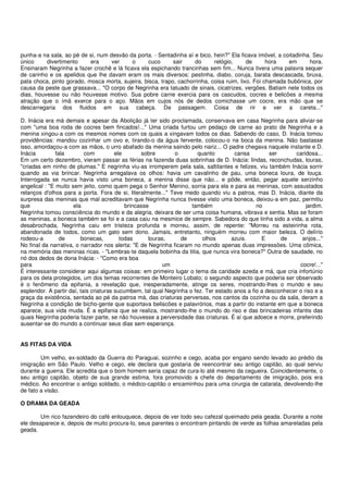 punha-a na sala, ao pé de si, num desvão da porta. - Sentadinha aí e bico, hein?" Ela ficava imóvel, a coitadinha. Seu
único     divertimento     era     ver     o     cuco       sair    do      relógio,      de      hora   em      hora.
Ensinaram Negrinha a fazer crochê e lá ficava ela espichando trancinhas sem fim... Nunca tivera uma palavra sequer
de carinho e os apelidos que lhe davam eram os mais diversos: pestinha, diabo, coruja, barata descascada, bruxa,
pata choca, pinto gorado, mosca morta, sujeira, bisca, trapo, cachorrinha, coisa ruim, lixo. Foi chamada bubônica, por
causa da peste que grassava... "O corpo de Negrinha era tatuado de sinais, cicatrizes, vergões. Batiam nele todos os
dias, houvesse ou não houvesse motivo. Sua pobre carne exercia para os cascudos, cocres e belicões a mesma
atração que o ímã exerce para o aço. Mãos em cujos nós de dedos comichasse um cocre, era mão que se
descarregaria dos fluidos em sua cabeça. De passagem. Coisa de rir e ver a careta..."

D. Inácia era má demais e apesar da Abolição já ter sido proclamada, conservava em casa Negrinha para aliviar-se
com "uma boa roda de cocres bem fincados!..." Uma criada furtou um pedaço de carne ao prato de Negrinha e a
menina xingou-a com os mesmos nomes com os quais a xingavam todos os dias. Sabendo do caso, D. Inácia tomou
providências: mandou cozinhar um ovo e, tirando-o da água fervente, colocou-o na boca da menina. Não bastasse
isso, amordaçou-a com as mãos, o urro abafado da menina saindo pelo nariz... O padre chegava naquele instante e D.
Inácia         fala        com          ele       sobre       o        quanto         cansa         ser      caridosa...
Em um certo dezembro, vieram passar as férias na fazenda duas sobrinhas de D. Inácia: lindas, reconchudas, louras,
"criadas em ninho de plumas." E negrinha viu-as irromperem pela sala, saltitantes e felizes, viu também Inácia sorrir
quando as via brincar. Negrinha arregalava os olhos: havia um cavalinho de pau, uma boneca loura, de louça.
Interrogada se nunca havia visto uma boneca, a menina disse que não... e pôde, então, pegar aquele serzinho
angelical : "E muito sem jeito, como quem pega o Senhor Menino, sorria para ela e para as meninas, com assustados
relanços d'olhos para a porta. Fora de si, literalmente..." Teve medo quando viu a patroa, mas D. Inácia, diante da
surpresa das meninas que mal acreditavam que Negrinha nunca tivesse visto uma boneca, deixou-a em paz, permitiu
que                   ela                   brincasse                também                    no                 jardim.
Negrinha tomou consciência do mundo e da alegria, deixara de ser uma coisa humana, vibrava e sentia. Mas se foram
as meninas, a boneca também se foi e a casa caiu na mesmice de sempre. Sabedora do que tinha sido a vida, a alma
desabrochada, Negrinha caiu em tristeza profunda e morreu, assim, de repente: "Morreu na esteirinha rota,
abandonada de todos, como um gato sem dono. Jamais, entretanto, ninguém morreu com maior beleza. O delírio
rodeou-a         de      bonecas,         todas      louras,     de      olhos       azuis.      E      de      anjos..."
No final da narrativa, o narrador nos alerta: "E de Negrinha ficaram no mundo apenas duas impressões. Uma cômica,
na memória das meninas ricas. - "Lembras-te daquela bobinha da titia, que nunca vira boneca?" Outra de saudade, no
nó dos dedos de dona Inácia: - "Como era boa
para                                                       um                                                  cocre!..."
É interessante considerar aqui algumas coisas: em primeiro lugar o tema da caridade azeda e má, que cria infortúnio
para os dela protegidos, um dos temas recorrentes de Monteiro Lobato; o segundo aspecto que poderia ser observado
é o fenômeno da epifania, a revelação que, inesperadamente, atinge os seres, mostrando-lhes o mundo e seu
esplendor. A partir daí, tais criaturas sucumbem, tal qual Negrinha o fez. Ter estado anos a fio a desconhecer o riso e a
graça da existência, sentada ao pé da patroa má, das criaturas perversas, nos cantos da cozinha ou da sala, deram a
Negrinha a condição de bicho-gente que suportava beliscões e palavrórios, mas a partir do instante em que a boneca
aparece, sua vida muda. É a epifania que se realiza, mostrando-lhe o mundo do riso e das brincadeiras infantis das
quais Negrinha poderia fazer parte, se não houvesse a perversidade das criaturas. É aí que adoece e morre, preferindo
ausentar-se do mundo a continuar seus dias sem esperança.


AS FITAS DA VIDA

        Um velho, ex-soldado da Guerra do Paraguai, sozinho e cego, acaba por engano sendo levado ao prédio da
imigração em São Paulo. Velho e cego, ele declara que gostaria de reencontrar seu antigo capitão, ao qual serviu
durante a guerra. Ele acredita que o bom homem seria capaz de cura-lo até mesmo da cegueira. Coincidentemente, o
seu antigo capitão, objeto de sua grande estima, fora promovido a chefe do departamento de imigração, pois era
médico. Ao encontrar o antigo soldado, o médico-capitão o encaminhou para uma cirurgia de catarata, devolvendo-lhe
de fato a visão.

O DRAMA DA GEADA

        Um rico fazendeiro do café enlouquece, depois de ver todo seu cafezal queimado pela geada. Durante a noite
ele desaparece e, depois de muito procura-lo, seus parentes o encontram pintando de verde as folhas amareladas pela
geada.
 