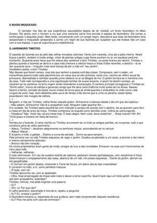 O BUGIO MOQUEADO

        O narrador nos fala de sua experiência assustadora depois de ter visitado um bruto fazendeiro no Mato
Grosso. Ele jantou com o homem e viu que uma estranha carne fora servida à esposa do fazendeiro. Ela comeu a
contra-gosto o esquisito prato. Mais tarde, conversando com um amigo negro, descobrira que esse tal fazendeiro teria
assassinado e moqueado (preparado a carne) um negro de sua fazenda por suspeitar que ele tivesse tido um caso
com a sua esposa, o que se supunha pura maledicência.

O JARDINEIRO TIMÓTEO

O casarão da fazenda era ao jeito das velhas moradias coloniais: frente com varanda, uma ala e pátio interno. Neste
ficava o jardim, também à moda antiga, cheio de plantas antigas cujas flores punham no ar um saudoso perfume
d’antanho. Quarenta anos havia que lhe zelava dos canteiros o bom Timóteo, um preto branco por dentro. Timóteo o
plantou quando a fazenda se abria e a casa inda cheirava a reboco fresco e tintas d’óleo recentes, e desd’aí – lá se
iam quarenta anos – ninguém mais teve licença de pôr a mão em “seu jardim”.
Verdadeiro poeta, o bom Timóteo.
Não desses que fazem versos, mas dos que sentem a poesia sutil das coisas. Compusera, sem o saber, um
maravilhoso poema onde cada plantinha era um verso que só ele conhecia, verso vivo, risonho ao reflorir anual da
primavera, desmedrado e sofredor quando junho sibilava no ar os látegos do frio. O jardim tornara-se a memória viva
da casa. Tudo nele correspondia a uma significação familiar de suave encanto, e assim foi desd’o começo, ao
riscarem-se os canteiros na terra virgem ainda recendente a escavação. O canteiro principal consagrava-o Timóteo ao
“Sinhô velho”, tronco da estirpe e generoso amigo que lhe dera carta d’alforria muito antes da Lei Áurea. Nasceu
faceiro e bonito, cercado de tijolos novos vindos do forno para ali ainda quentes e embutidos no chão como rude
cíngulo de coral; hoje, semi-desfeitos pela usura do tempo e tão tenros que a unha os penetra, esses tijolos
esverdecem nos musgos da velhice.
(...)
Ninguém, a não ser Timóteo, colhia flores naquele jardim. Sinhazinha o tolerava desde o dia em que ele explicou:
– Não sabem, Sinhazinha! Vão lá e atrapalham tudo. Ninguém sabe apanhar flor...
Era verdade. Só Timóteo sabia escolhê-las com intenção e sempre de acordo com o destino. Se as queriam para florir
a mesa em dia de anos da moça, Timóteo combinava os buquês como estrofes vivas. Colhia-as resmungando.
– Perpétua? Não. Você não vai pra mesa hoje. É festa alegre. Nem você, dona violetinha! ... Rosa maxixe? Ah! Ah!
Tinha graça a Cesária em festa de branco!...
(...)
Vendeu-se a fazenda. E certa manhã viu Timóteo arrumarem-se no trole os antigos patrões, as mucamas, tudo o que
constituía alma do velho patrimônio.
– Adeus, Timóteo! – disseram alegremente os senhores-moços, acomodando-se no veículo.
– Adeus! Adeus!...
E lá partiu o trole, a galope... Dobrou a curva da estrada... Sumiu-se para sempre...
Pela primeira vez na vida Timóteo esqueceu de regar o jardim. Quedou-se plantado a um canto, a esmoer o dia inteiro
o mesmo pensamento doloroso:
– Branco não tem coração...
Os novos proprietários eram gente da moda, amigos do luxo e das novidades. Entraram na casa com franzimentos de
nariz para tudo.
– Velharias, velharias...
E tudo reformaram. Em vez da austera mobília de cabiúna, adotaram móveis pechisbeques, com veludinhos e frisos.
Determinaram o empapelamento das salas, abertura de um hall, mil coisas esquisitas... Diante do jardim, abriram-se
em gargalhadas.
– É incrível! Um jardim destes, cheirando a Tomé de Souza, em pleno século das crisandálias!
E correram-no todo, a rir, como perfeitos malucos.
– Ó tição, vem cá!
Timóteo aproximou-se, com ar apatetado.
– Olha, ficas encarregado de limpar este mato e deixar a terra nuazinha. Quero fazer aqui um lindo jardim. Arrasa-me
isto bem arrasadinho, entendes?
Timóteo, trêmulo, mal pôde engrolar uma palavra:
– Eu?
– Sim, tu! Por que não?
O velho jardineiro, atarantado e fora de si, repetiu a pergunta:
– Eu? Eu, arrasar o jardim?
O fazendeiro encarou-o, espantado da sua audácia, sem nada compreender daquela resistência.
– Eu? Pois me acha com cara de criminoso?
 