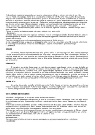 E não podendo mais conter-se explodiu num assomo estupendo de cólera – o primeiro e o único de sua vida.
- Eu vou mas é embora daqui, morrer lá na porteira como um cachorro fiel. Mas olhe, moço, que hei de rogar tanta
praga que isto há de virar uma tapera de lacraias! A geada há de torrar o café. A peste há de levar até as vacas de
leite! Não há de ficar aqui nem uma galinha, nem um pé de vassoura! E a família amaldiçoada, coberta de lepra, há de
comer na gamela com os cachorros lazarentos!... Deixa estar, gente amaldiçoada! Não se assassina assim uma coisa
que dinheiro nenhum paga. Não se mata assim um pobre negro velho que tem dentro do peito uma coisa que lá na
cidade ninguém sabe o que é. Deixa estar, branco de má casta! Deixa estar, caninana!        Deixa estar! ...
E fazendo com a mão espalmada o gesto fatídico, saiu às arrecuas, repetindo cem vezes a mesma ameaça: “Deixa
estar! Deixa estar!...”.
E longe, na porteira, ainda espalmava a mão para a fazenda, num gesto mudo:
– Deixa estar...
Anoitecia. Os curiangos andavam a espacejar silenciosos vôos de sombra pelas estradas desertas. O céu era todo um
recamo fulgurante de estrelas. Os sapos coaxavam nos brejos e vaga-lumes silenciosos piscavam piques de luz no
sombrio das capoeiras.
Tudo adormecera na terra, em breve pausa de vida para o ressurgir do dia seguinte.
Só não ressurgirá Timóteo. Lá agoniza ao pé da porteira. Lá morre. E lá o encontrará a manhã, enrijecido pelo relento,
de borco na grama orvalhada, com a mão estendida para a fazenda num derradeiro gesto de ameaça:
– Deixa estar!...

O FISCO

        Um menino, filho de imigrantes italianos, tenta ajudar a família se tornando engraxate. Mas assim que se dirige
à praça, é abordado por um fiscal da prefeitura que exige dele a licença municipal. Sem o dinheiro para a licença, o
menino é levado até sua casa, sua mãe tem de gastar as últimas economias do mês e o menino bem-intencionado
acaba por levar uma surra do pai, enquanto o fiscal se dirige ao bar da esquina para tomar uma cerveja com o dinheiro
que “arrecadara”.

OS NEGROS

        O narrador e seu amigo Jonas param no meio de uma viagem a cavalo pelo interior, na casa de Adão, um
negro ex-escravo, que lhes oferece pouso. Sem espaço em seu barraco, todos vão dormir na casa grande da fazenda,
abandonada e amaldiçoada. Durante a noite, Jonas é possuído pelo espírito do jovem Fernão, um português pobre,
funcionário da fazenda no tempo da escravidão, e que teve um namoro escondido com a filha do patrão, o temível
Capitão Aleixo. Isabel, a filha do capitão, acabou mandada para a corte e enlouqueceu, longe de seu amado. A
escrava Liduína, que ajudou o casal, foi morta a relho. O jovem Fernão foi emparedado vivo. Depois do transe, Jonas
de nada se lembrava, de modo que ficou só na memória do narrador a história da tragédia dos jovens amantes.

BARBA AZUL

        Um amigo do narrador conta-lhe a história de um tal Pânfilo Novais, um facínora que descobriu um terrível
meio de enriquecer: casava-se com mulheres feias, magras e pequenas, inaptas para o parto;fazia-lhes seguro de vida
e , assim que engravidavam, morriam no parto, deixando-o com o dinheiro do seguro.


O COLOCADOR DE PRONOMES

Aldrovando Cantagalo veio ao mundo em virtude dum erro de gramática.
Havia em Itaoca um pobre moço que definhava de tédio no fundo de um cartório. Escrevente. Vinte e três anos. Magro.
Ar um tanto palerma. Ledor de versos lacrimogêneos e pai duns acrósticos dado à luz no “Itaoquense”, com bastante
sucesso.
Vivia em paz com as suas certidões quando o frechou venenosa seta de Cupido. Objeto amado: a filha mais moça do
coronel Triburtino, o qual tinha duas, essa Laurinha, do escrevente, então nos dezessete, e a do Carmo, encalhe da
família, vesga, madurota, histérica, manca da perna esquerda e um tanto aluada.
Triburtino não era homem de brincadeiras. Esgoelara um vereador oposicionista em plena sessão da Câmara e desde
aí, se transformou no tutu da terra. Toda a gente lhe tinha um vago medo; mas o amor, que é mais forte que a morte,
não receia sobrecenhos enfarruscados, nem tufos de cabelos no nariz.
bilhetinho perfumado.
Aqui se estrepou…
Escrevera nesse bilhetinho, entretanto, apenas quatro palavras, afora pontos exclamativos e reticências:
Anjo adorado!
 