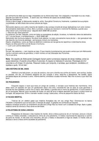 por artimanha do diabo que os rege, empastelou-se na oficina esta frase. Vai o tipógrafo e recompõe-na a seu modo…
daquele que sabe-me as dores… E assim saiu nos milheiros de cópias da avultada edição.
Mas não antecipemos.
Pronta a obra e paga, ia Aldrovando recebê-la, enfim. Que glória! Construíra, finalmente, o pedestal da sua própria
imortalidade, ao lado direito dos sumos cultores da língua.
(...)
Aldrovando abancou-se à velha mesinha de trabalho e deu começo à tarefa de lançar dedicatórias num certo número
de exemplares destinados à crítica. Abriu o primeiro, e estava já a escrever o nome de Rui Barbosa, quando seus
olhos deram com a horrenda cinca: “daquele QUE SABE-ME as dores“.
— Deus do céu! Será possível?
Era possível. Era fato. Naquele, como em todos os exemplares da edição, lá estava, no hediondo relevo da dedicatória
a Fr. Luís de Sousa, o horripilantíssimo — QUE SABE-ME…
Aldrovando não murmurou palavra. De olhos muito abertos, no rosto uma estranha marca de dor — dor gramatical inda
não descrita nos livros de patologia - permaneceu imóvel uns momentos.
Depois, empalideceu. Levou as mãos ao abdômen e estorceu-se nas garras de repentina e violentíssima ânsia.
Ergueu os olhos para Frei Luís de Sousa e murmurou.
— Luís! Luís! Lamma Sabachtani!

E morreu.
De quê, não sabemos — nem importa ao caso. O que importa é proclamarmos aos quatro ventos que com Aldrovando
morreu o primeiro santo da gramática, o mártir número um da Colocação dos Pronomes.
Paz à sua alma.

Nota: ”Do espólio de Aldrovando Cantagalo faziam parte numerosos originais de obras inéditas, entre os
quais citaremos: O acento cincunflexo-3 volumes; A vírgula no hebraico-5 volumes; Psicologia do til-2
volumes e a A Crase-10 volumes. Pesavam todos, por conjunto, 4 arrobas, que renderam, vendidos a 3
tostões o quilo, 18 mil réis”.

UMA HISTÓRIA DE MIL ANOS

        Vidinha é uma bela jovem, um anjo de candura, vive com a família nos confins do interior, sem sonhos, ilusões
ou paixões. Um dia, um forasteiro desperta em seu coração o amor, beija-lhe e desaparece. Na solidão, agora
percebida depois de conhecer o amor, Vidinha definha, entristece e acaba morrendo.”Não vive na terra o que não é da
terra”.

OS PEQUENINOS

       Enquanto espera o navio que trará um amigo de Londres, o narrador ouve histórias dos marinheiros. Uma
delas narra um episódio em que um gaviãozinho ataca uma ema, cravando-lhe sob as asas as suas garrinhas e
bicando-lhe sem piedade a carne viva e macia. Sem defesa, a grande ema é vítima do gaviãozinho. A outra história é
de um português, Manuel, que é acusado de roubar um saco de arroz e depois descobre que quem o roubou foram as
formigas, tão pequeninas. Enfim o narrador recebe o amigo, tuberculoso, vítima do pequenino bacilo de Koch.

A FACADA IMORTAL

         Trata-se de um célebre golpe que Indalício Ararigbóia deu em seu amigo Raul. Chamava-se na época
FACADA o empréstimo que se fazia sem a intenção de pagar. O golpista era conhecido por faquista.
Indalício consegue arrancar um empréstimo do pão-duro amigo Raul ao mexer com a vaidade do amigo. Após o golpe,
Indalício sente-se vitorioso e Raul sente-se derrotado.

A POLICITEMIA DE DONA LINDOCA

        Desgostosa do descaso e das traições do marido, dona Lindoca queixa-se de um mal-estar, procura o doutor
Lorena,um médico charlatão, e descobre-se vítima de uma policitemia. O médico recomenda-lhe descanso e carinho
da parte do marido. A vida está uma maravilha, até que o médico é descoberto e foge da cidade. O marido volta ao
descaso e dona Lindoca sente saudades da policitemia.
 
