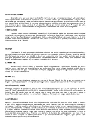 DUAS CAVALGADURAS

       O narrador conta que havia lido um conto de Ribeiro Couto, em que um estudante mata um judeu, dono de um
sebo, depois que este lhe explora num negócio de livros. O narrador suspeita que a história se refere a um judeu, dono
de um sebo que ele conhece. Ele vai até o sebo, lá vê um coelhinho de lã que imagina ter sido comprado pelo judeu de
uma pobre criança faminta. Depois de interrogar o judeu acerca do coelhinho, o narrador descobre que se tratava de
uma lembrança que o judeu guardava de um seu filho adotivo que morrera ainda jovem. A imagem de judeu
ganancioso de desfaz e o narrador escreve ao amigo Ribeiro Couto dizendo-lhe:”Somos duas cavalgaduras”

O BOM MARIDO

        Teofrasto Pereira da Silva Bermudes é um explorador. Casou-se com Isabel, que teve de sustentar o folgado
trabalhando como professora enquanto ele discutia política na farmácia. Mas ele era carinhoso e tratava a esposa
sempre com dengos, fazendo-se de injustiçado pelo destino. A pobre Isabel adorava o marido, mas morreu de tanto
trabalhar para sustentar os filhos e o marido. Ele, então, casou-se com a dona da quitanda, que tinha ouvido falar do
quanto era bom o tal de Teofrasto.




MARABÁ

         O narrador dá ao leitor uma receita de romance romântico. Ele propõe uma recriação do universo romântico a
partir de ícones consagrados: A índia Iná liberta um prisioneiro branco da tribo, foge com ele e gera uma filha, Marabá.
O índio Ipojuca se apaixona por Marabá e, depois de perseguidos pela tribo, acabam acolhidos pelo exército
português. Ipojuca está ferido, um capitão reconhece Marabá como sendo sua filha e a abraça. Sem entender a cena,
Ipojuca flecha e mata a sua jovem esposa, morrendo também de um ferimento.

FATIA DE VIDA

         Numa conversa com um cônego, o “esquisitão” Bonifácio observa que a caridade nem sempre é boa. Ilustra
sua tese com a história de sua lavadeira Isaura, que perdeu dois filhos e uma neta por culpa da caridade de uma
vizinha. Eles estavam com gripe e foram levados ao hospital. Lá pegaram infecções mais graves e vieram a falecer. O
cônego não soube o que responder.


O CAMICEGO

Camicego é um monstro imaginário criado por um menino de 4 anos, Edgard. Um dia, ao ver um morcego morto,
Edgard o identificou como sendo o famigerado Camicego. Estava aí desfeito o medo diante do misterioso monstro.

QUERO AJUDAR O BRASIL

Um negro, funcionário da Sorocabana, procura pelos incorporadores da empresa que luta pela exploração do petróleo
(seria de Lobato?) e deseja comprar 30 ações da empresa no total de 3 contos, toda a economia de uma vida inteira de
trabalho duro. Ele declara que não se importa com os riscos que corre, pois tudo o que quer é ajudar o
Brasil.”Abençoado negro!... Os teus três contos foram mágicos. ... Trancaram com pregos a porta da deserção.”


SORTE GRANDE

Maricota é filha de dona Teodora. Moram numa pequena cidade, Santa Rita, com mais seis irmãos. Vivem na pobreza
e, para piorar, Maricota desenvolve uma doença rara que lhe faz crescer o nariz. Do tamanho de uma beterraba, o
nariz agora é notório e vexatório. A família junta um dinheiro para uma consulta com um especialista de uma cidade
grande, mas no caminho, num barco, Maricota conhece um jovem médico, Dr. Cadaval, que se interessa pelo seu caso
e a convida para uma tratamebto no Rio de Janeiro. Maricota aceita se mudar para o Rio desde que o dr. lhe consiga
alguns favores, emprego para os irmãos e até casamento para as irmãs. Afinal ele, como pesquisador irá colher os
louros da vitória pela descoberta do Rinofima, nome do tumor de Maricota. Ela acaba operada e seu nariz volta ao
normal, a família se ajeita e o médico ganha fama. O que fora considerado uma vergonha, agora passou a ser
chamado de sorte grande pelo povo de Santa Rita.
 