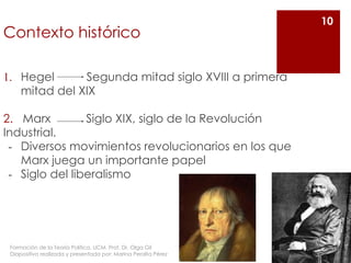Contexto histórico
1. Hegel Segunda mitad siglo XVIII a primera
mitad del XIX
2. Marx Siglo XIX, siglo de la Revolución
Industrial.
- Diversos movimientos revolucionarios en los que
Marx juega un importante papel
- Siglo del liberalismo
10
Formación de la Teoría Política. UCM. Prof. Dr. Olga Gil
Diapositiva realizada y presentada por: Marina Peralta Pérez
 