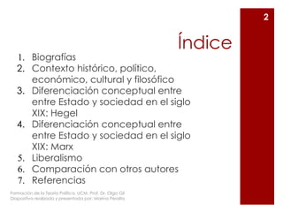 Índice
1. Biografías
2. Contexto histórico, político,
económico, cultural y filosófico
3. Diferenciación conceptual entre
entre Estado y sociedad en el siglo
XIX: Hegel
4. Diferenciación conceptual entre
entre Estado y sociedad en el siglo
XIX: Marx
5. Liberalismo
6. Comparación con otros autores
7. Referencias
Formación de la Teoría Política. UCM. Prof. Dr. Olga Gil
Diapositiva realizada y presentada por: Marina Peralta
2
 