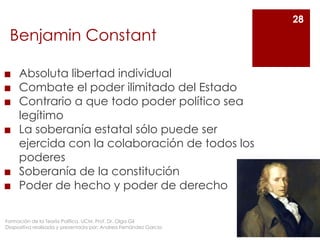 Benjamin Constant
◼ Absoluta libertad individual
◼ Combate el poder ilimitado del Estado
◼ Contrario a que todo poder político sea
legítimo
◼ La soberanía estatal sólo puede ser
ejercida con la colaboración de todos los
poderes
◼ Soberanía de la constitución
◼ Poder de hecho y poder de derecho
28
Formación de la Teoría Política. UCM. Prof. Dr. Olga Gil
Diapositiva realizada y presentada por: Andrea Fernández García
 