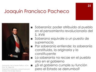 Joaquín Francisco Pacheco
◼ Soberanía: poder atribuido al pueblo
en el pensamiento revolucionario del
S. XVIII
◼ Soberano equivale a un puesto de
supremacía
◼ Por soberanía entiende: la soberanía
constituida, la originaria y la
constituyente
◼ La soberanía no recae en el pueblo
sino en el gobierno
◼ ¿Si el gobierno cumple su función
pero el Estado se derrumba?
31
Formación de la Teoría Política. UCM.
Prof. Dr. Olga Gil
Diapositiva realizada y presentada por:
Andrea Fernández García
 