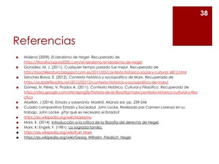 Referencias
◼ Malena (2009). El idealismo de Hegel. Recuperado de
https://filosofia.laguia2000.com/el-idealismo/el-idealismo-de-hegel
◼ González, M. J. (2011). Cualquier tiempo pasado fue mejor. Recuperado de
http://bachilleratura.blogspot.com.es/2011/03/contexto-historico-social-y-cultural_6812.html
◼ Sánchez Bravo, E. (2012). Contexto histórico y sociopolítico de Marx. Recuperado de
https://auladefilosofia.net/2012/02/12/contexto-historico-y-sociopolitico-de-marx/
◼ Gómez, N. Pérez, V. Prados A. (2011). Contexto Histórico, Cultural y Filosófico. Recuperado de
https://sites.google.com/site/apng2b/historia-de-la-filosofia/marx/contexto-historico-cultural-y-filos
ofico
◼ Abellán, J (2014). Estado y soberanía. Madrid; Alianza ed, pp. 239-246
◼ Cuadro comparativo Estado y Sociedad John Locke. Realizado por Carmen Lorenzo en su
trabajo. John Locke ¿Por qué es necesario el Estado?
◼ https://es.wikipedia.org/wiki/Marxismo
◼ Marx, K. (2014). Introducción a la crítica de la filosofía del derecho de Hegel.
◼ Marx, K; Engels, F. (1981). La sagrada familia.
◼ https://es.wikipedia.org/wiki/Karl_Marx
◼ https://es.wikipedia.org/wiki/Georg_Wilhelm_Friedrich_Hegel
38
 