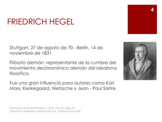 FRIEDRICH HEGEL
Stuttgart, 27 de agosto de 70 - Berlín, 14 de
noviembre de 1831
Filósofo alemán, representante de la cumbre del
movimiento decimonónico alemán del idealismo
filosófico.
Fue una gran influencia para autores como Karl
Marx, Kierkegaard, Nietzsche y Jean - Paul Sartre.
Formación de la Teoría Política. UCM. Prof. Dr. Olga Gil
Diapositiva realizada y presentada por : Katarzyna Szczyrek
4
 