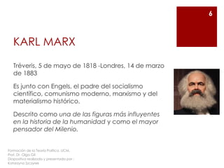 KARL MARX
Tréveris, 5 de mayo de 1818 -Londres, 14 de marzo
de 1883
Es junto con Engels, el padre del socialismo
científico, comunismo moderno, marxismo y del
materialismo histórico.
Descrito como una de las figuras más influyentes
en la historia de la humanidad y como el mayor
pensador del Milenio.
6
Formación de la Teoría Política. UCM.
Prof. Dr. Olga Gil
Diapositiva realizada y presentada por :
Katarzyna Szczyrek
 
