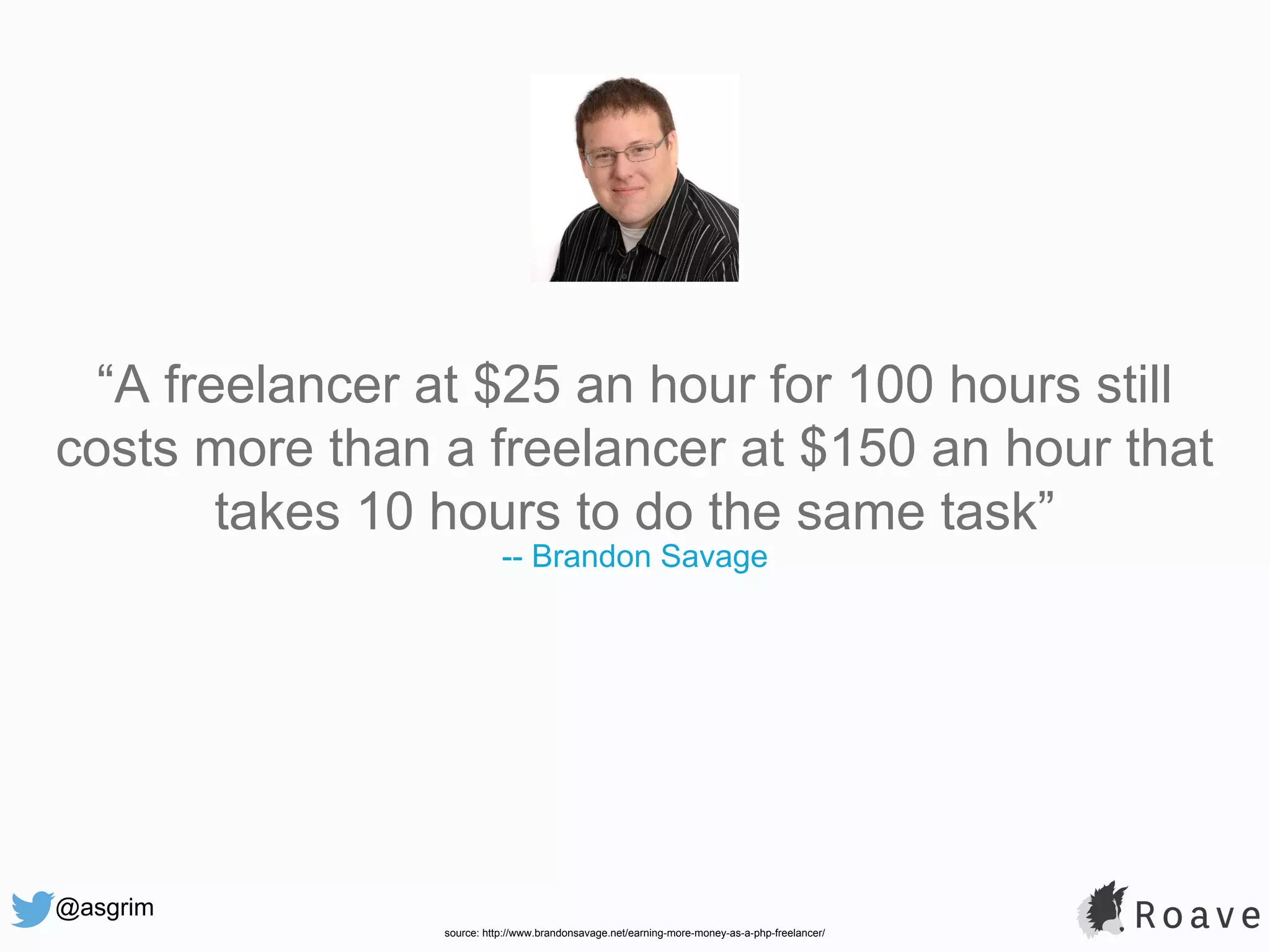 @asgrim “A freelancer at $25 an hour for 100 hours still costs more than a freelancer at $150 an hour that takes 10 hours to do the same task” -- Brandon Savage source: http://www.brandonsavage.net/earning-more-money-as-a-php-freelancer/ 