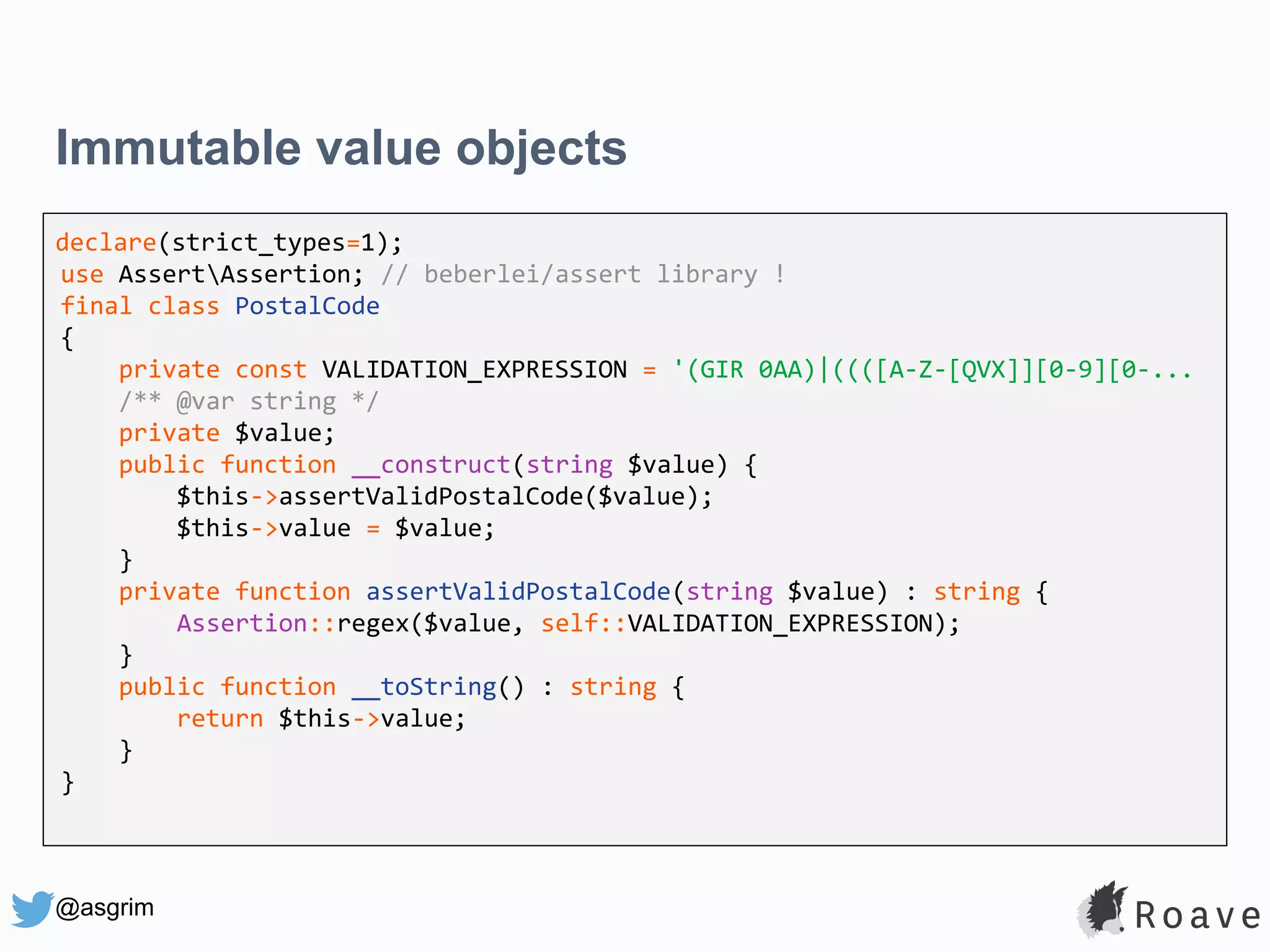 @asgrim Immutable value objects declare(strict_types=1); use AssertAssertion; // beberlei/assert library ! final class PostalCode { private const VALIDATION_EXPRESSION = '(GIR 0AA)|((([A-Z-[QVX]][0-9][0-... /** @var string */ private $value; public function __construct(string $value) { $this->assertValidPostalCode($value); $this->value = $value; } private function assertValidPostalCode(string $value) : string { Assertion::regex($value, self::VALIDATION_EXPRESSION); } public function __toString() : string { return $this->value; } } 