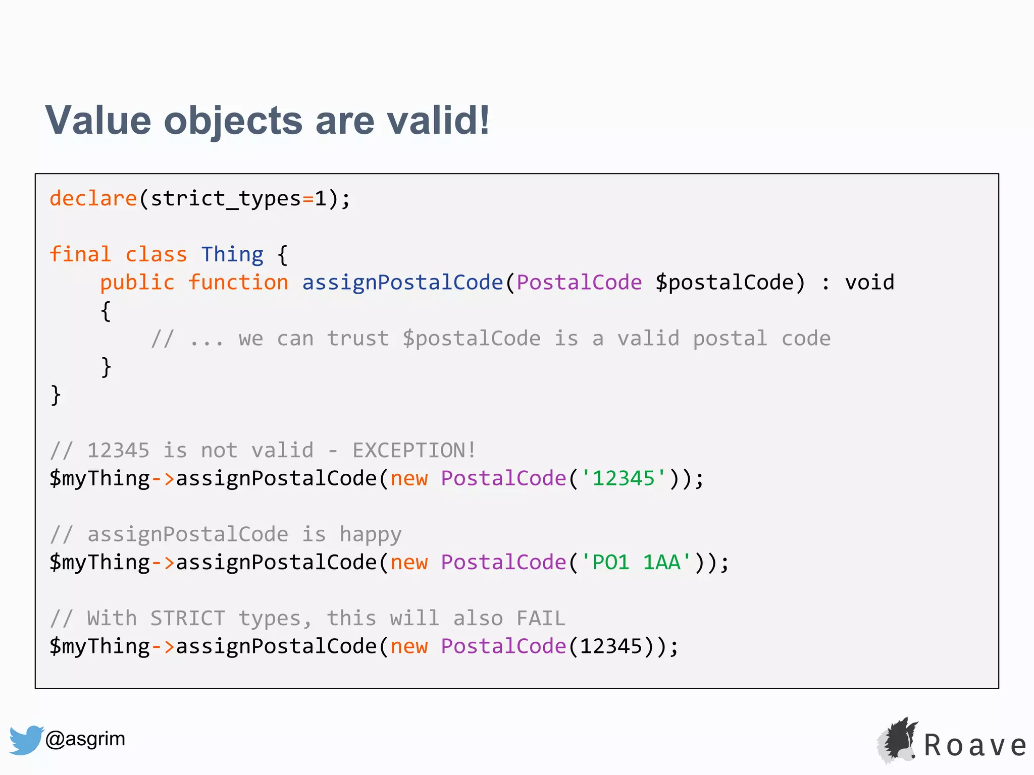 @asgrim Value objects are valid! declare(strict_types=1); final class Thing { public function assignPostalCode(PostalCode $postalCode) : void { // ... we can trust $postalCode is a valid postal code } } // 12345 is not valid - EXCEPTION! $myThing->assignPostalCode(new PostalCode('12345')); // assignPostalCode is happy $myThing->assignPostalCode(new PostalCode('PO1 1AA')); // With STRICT types, this will also FAIL $myThing->assignPostalCode(new PostalCode(12345)); 
