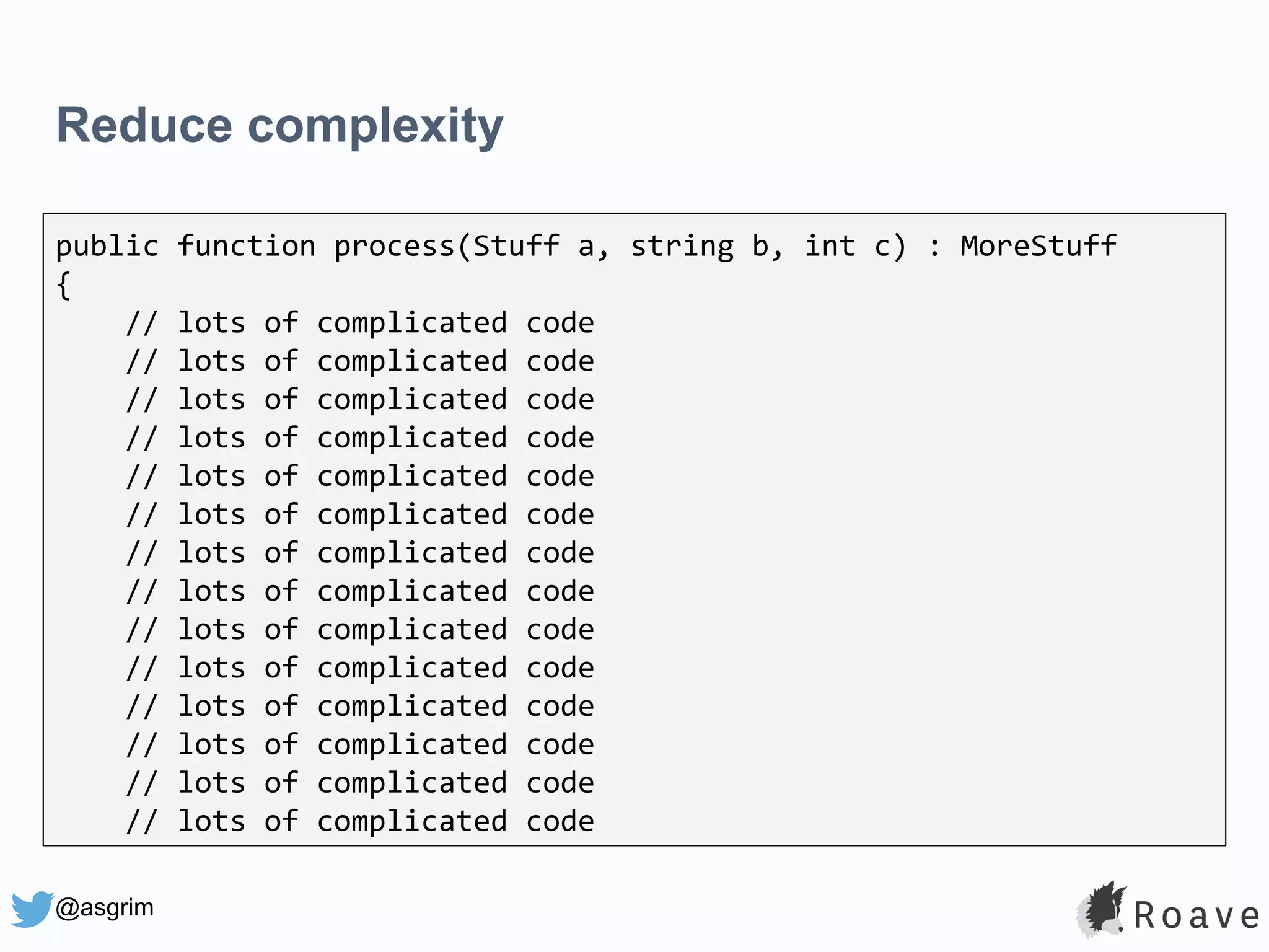 @asgrim Reduce complexity public function process(Stuff a, string b, int c) : MoreStuff { // lots of complicated code // lots of complicated code // lots of complicated code // lots of complicated code // lots of complicated code // lots of complicated code // lots of complicated code // lots of complicated code // lots of complicated code // lots of complicated code // lots of complicated code // lots of complicated code // lots of complicated code // lots of complicated code 