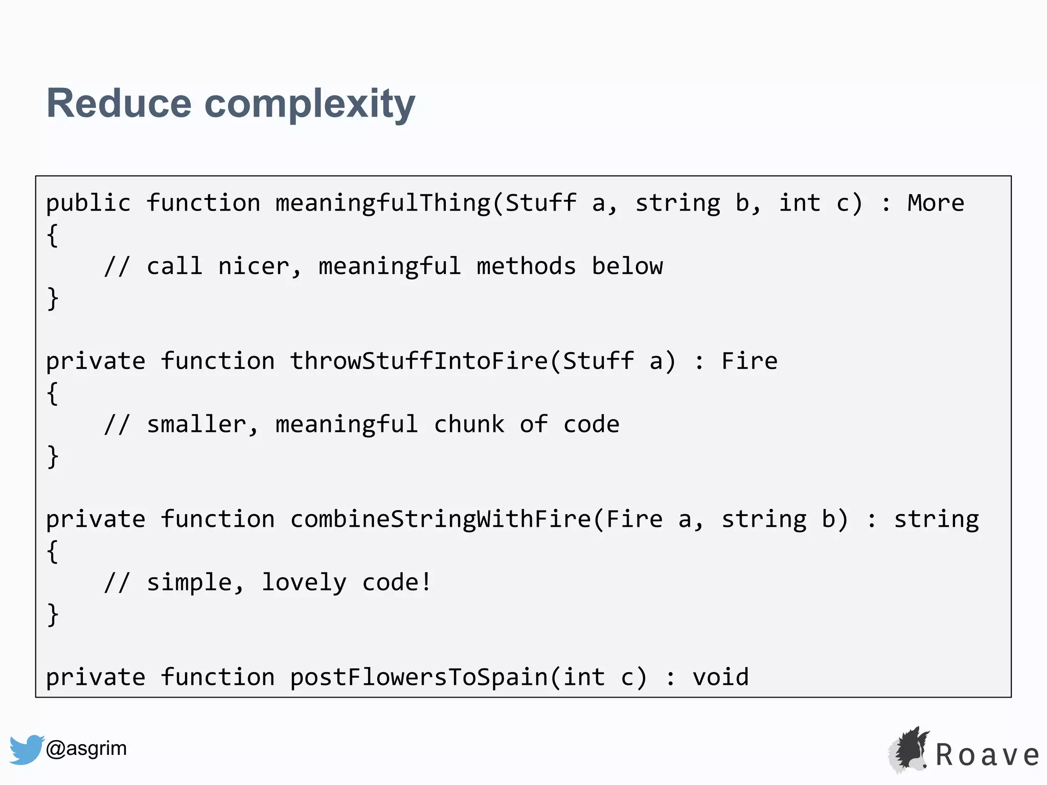 @asgrim Reduce complexity public function meaningfulThing(Stuff a, string b, int c) : More { // call nicer, meaningful methods below } private function throwStuffIntoFire(Stuff a) : Fire { // smaller, meaningful chunk of code } private function combineStringWithFire(Fire a, string b) : string { // simple, lovely code! } private function postFlowersToSpain(int c) : void 
