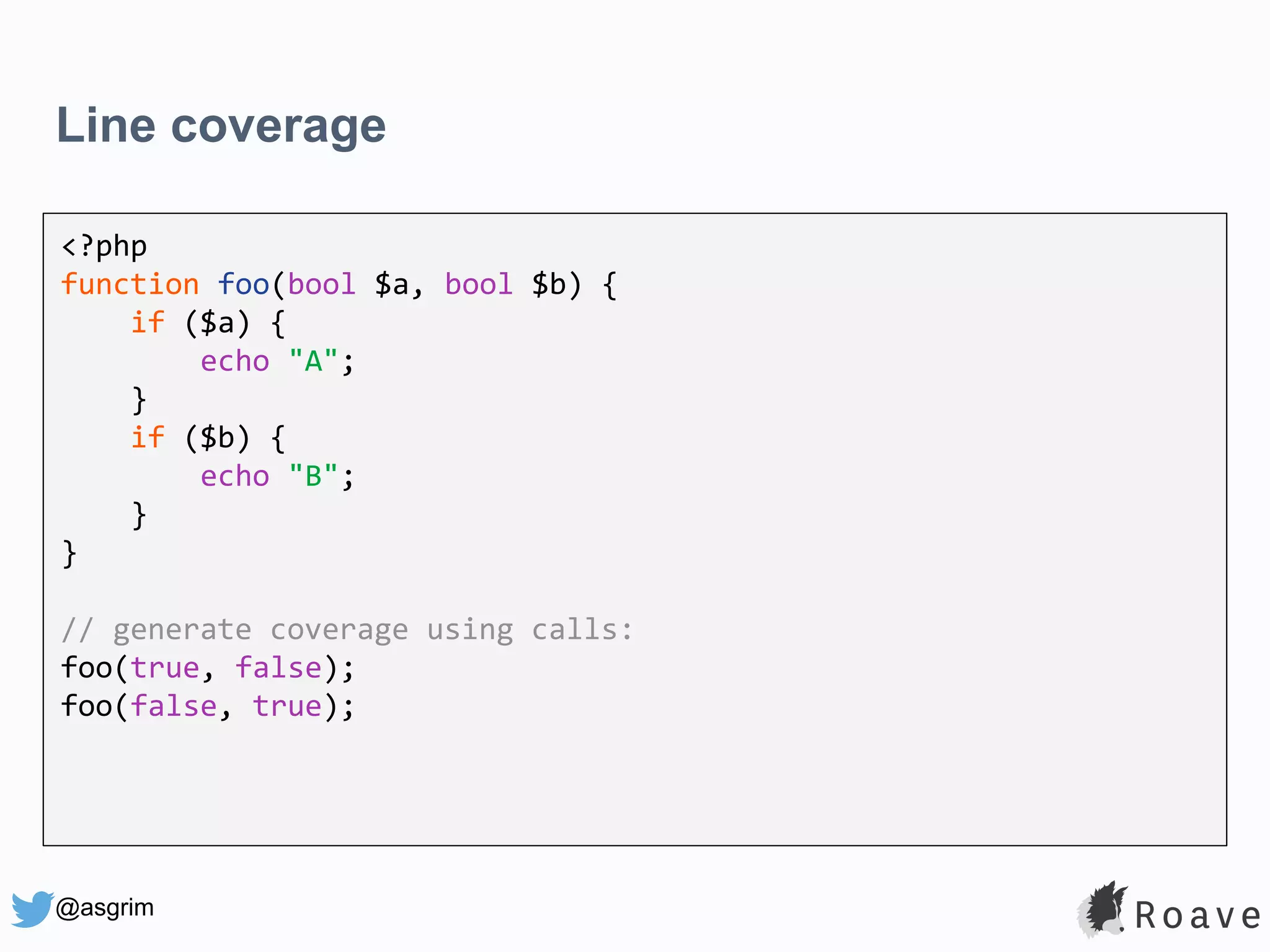 @asgrim Line coverage <?php function foo(bool $a, bool $b) { if ($a) { echo "A"; } if ($b) { echo "B"; } } // generate coverage using calls: foo(true, false); foo(false, true); 
