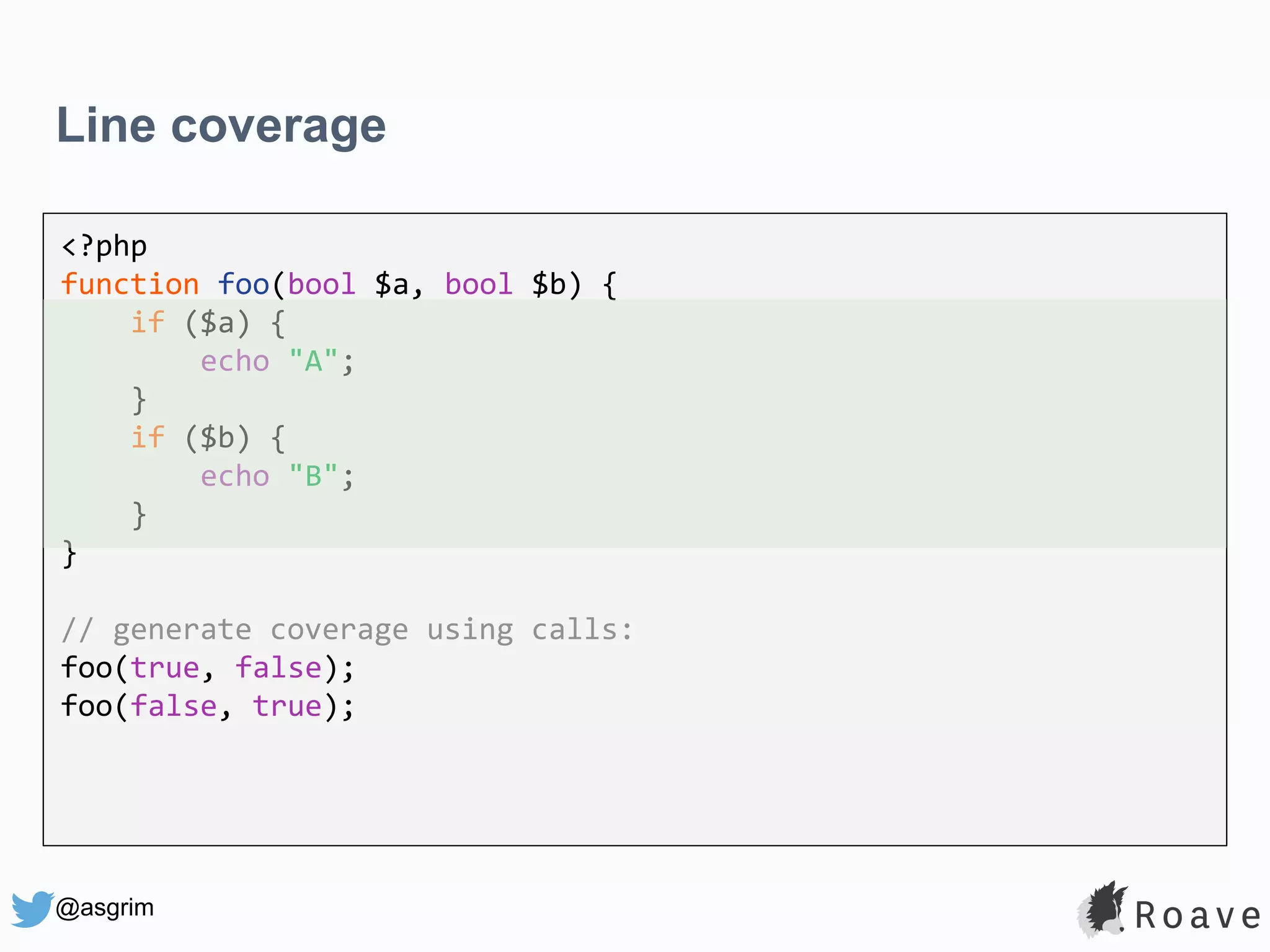 @asgrim Line coverage <?php function foo(bool $a, bool $b) { if ($a) { echo "A"; } if ($b) { echo "B"; } } // generate coverage using calls: foo(true, false); foo(false, true); 