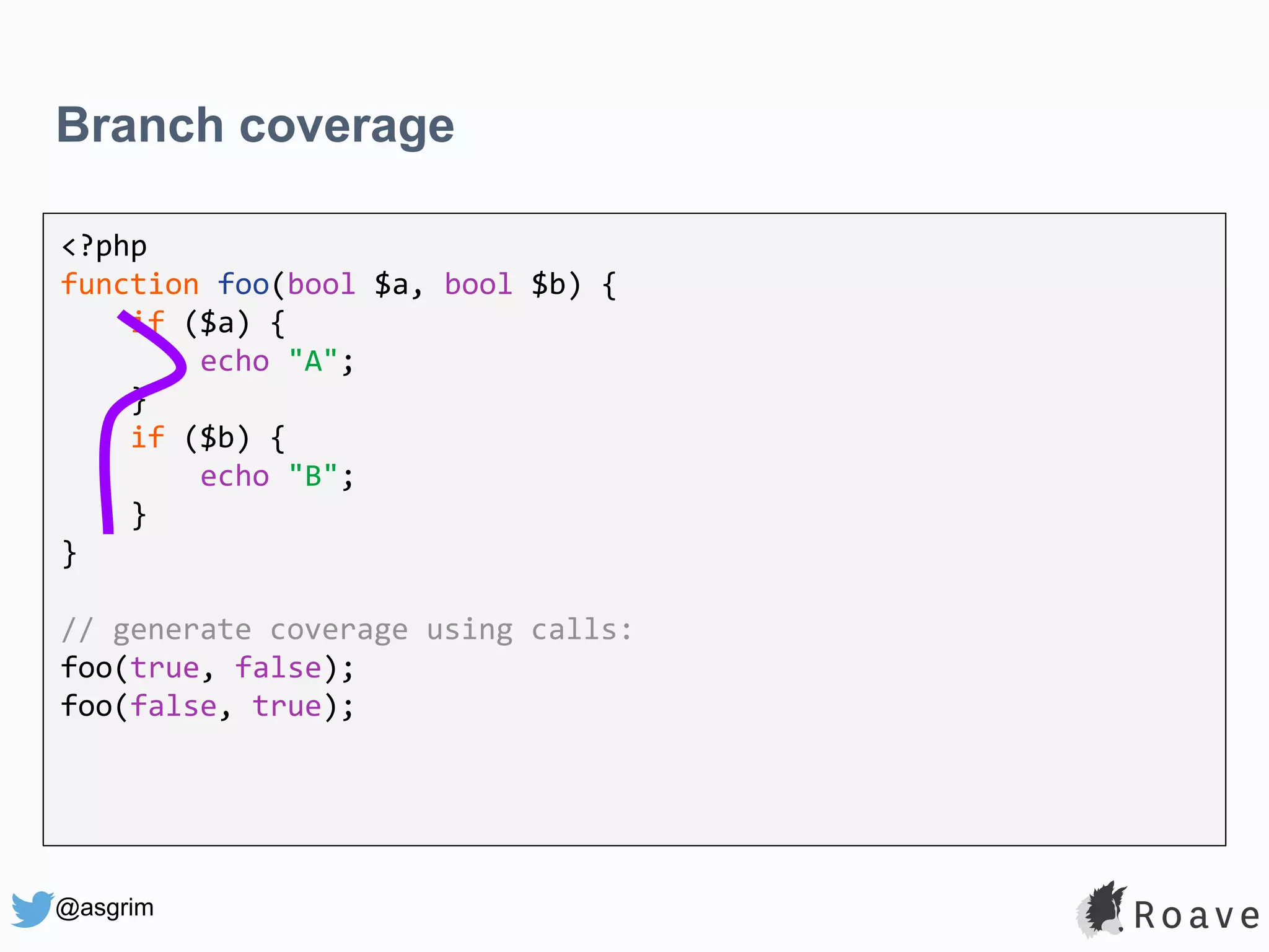@asgrim Branch coverage <?php function foo(bool $a, bool $b) { if ($a) { echo "A"; } if ($b) { echo "B"; } } // generate coverage using calls: foo(true, false); foo(false, true); 