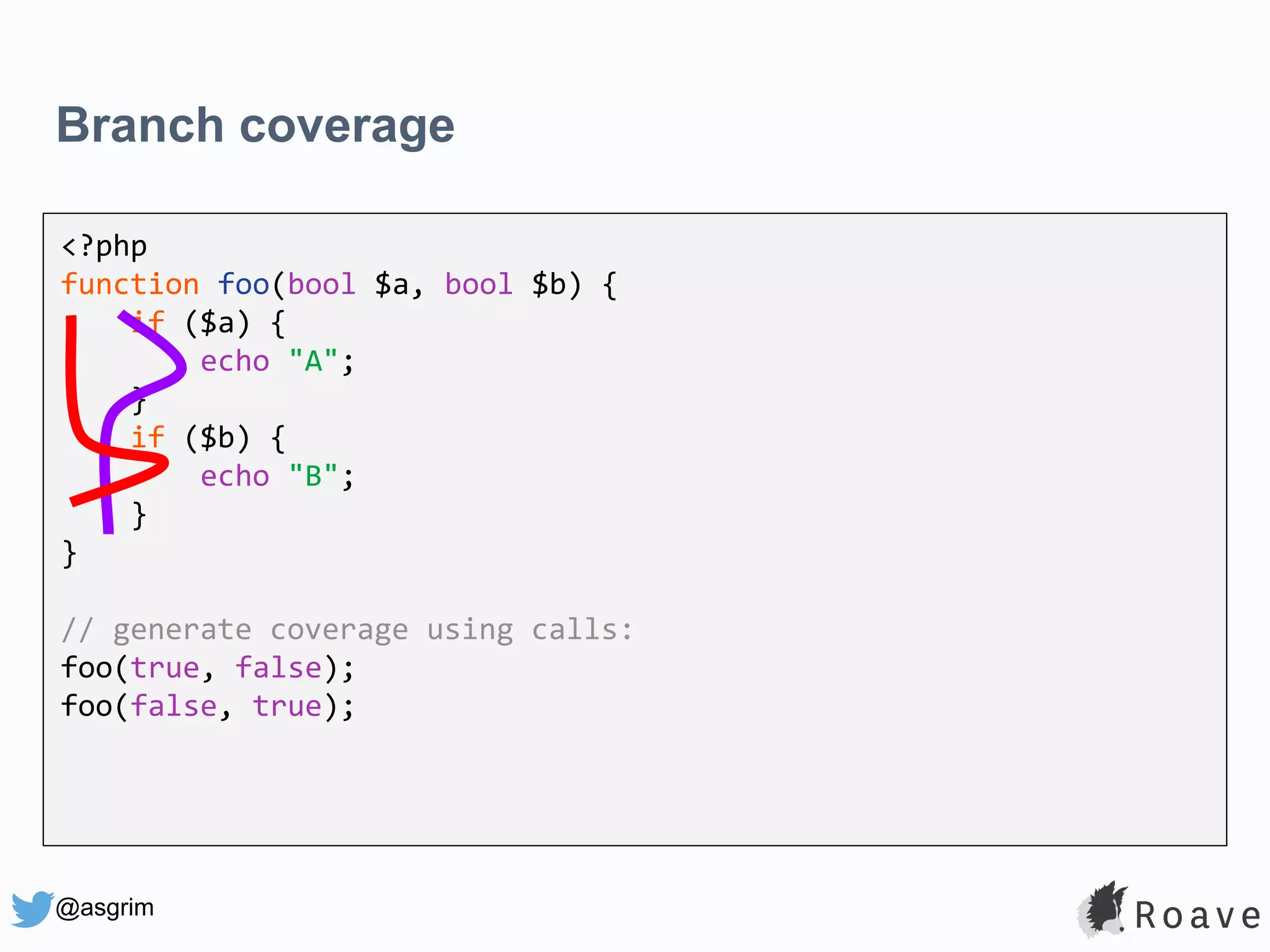 @asgrim Branch coverage <?php function foo(bool $a, bool $b) { if ($a) { echo "A"; } if ($b) { echo "B"; } } // generate coverage using calls: foo(true, false); foo(false, true); 