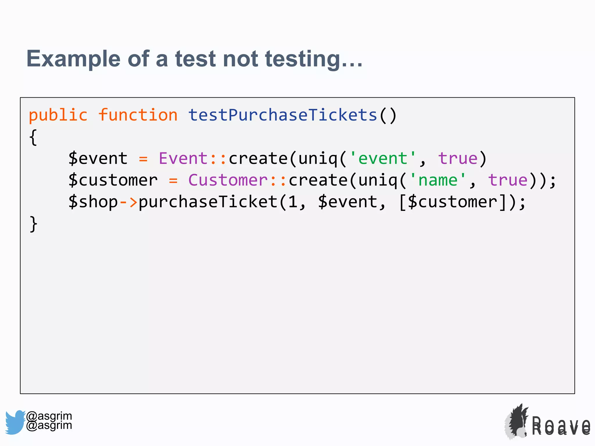 @asgrim Example of a test not testing… public function testPurchaseTickets() { $event = Event::create(uniq('event', true) $customer = Customer::create(uniq('name', true)); $shop->purchaseTicket(1, $event, [$customer]); } @asgrim 
