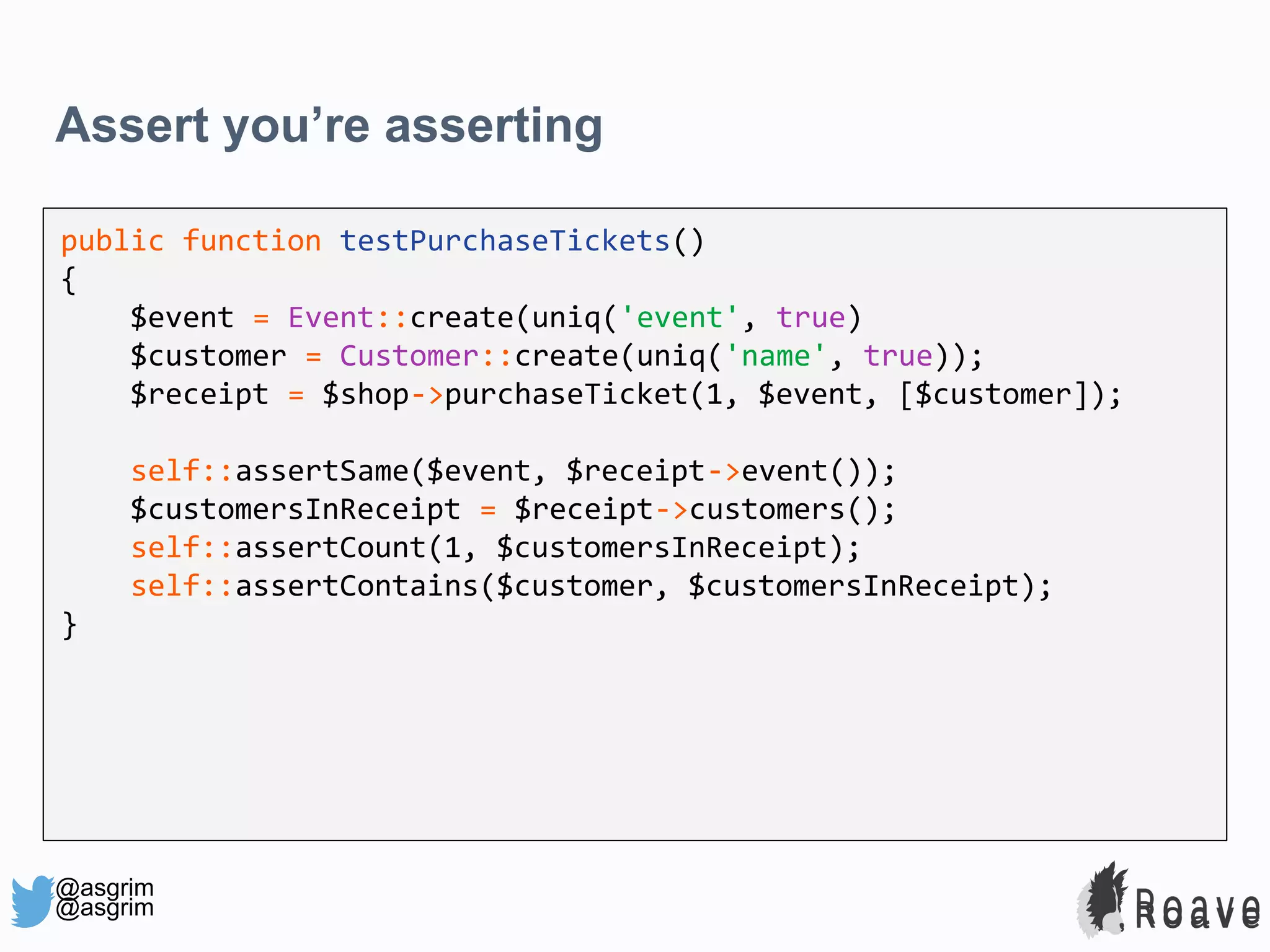 @asgrim Assert you’re asserting public function testPurchaseTickets() { $event = Event::create(uniq('event', true) $customer = Customer::create(uniq('name', true)); $receipt = $shop->purchaseTicket(1, $event, [$customer]); self::assertSame($event, $receipt->event()); $customersInReceipt = $receipt->customers(); self::assertCount(1, $customersInReceipt); self::assertContains($customer, $customersInReceipt); } @asgrim 