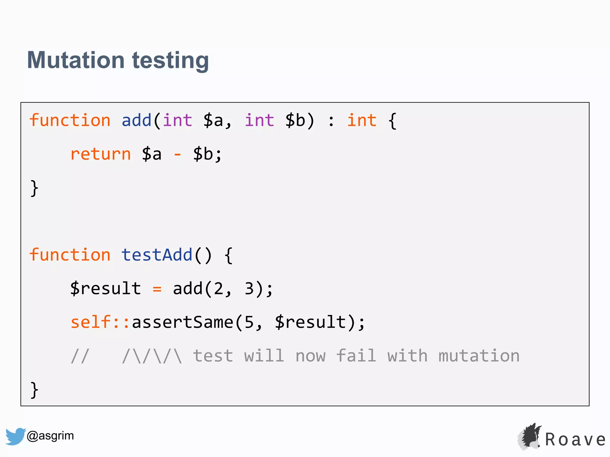 @asgrim Mutation testing function add(int $a, int $b) : int { return $a - $b; } function testAdd() { $result = add(2, 3); self::assertSame(5, $result); // /// test will now fail with mutation } 