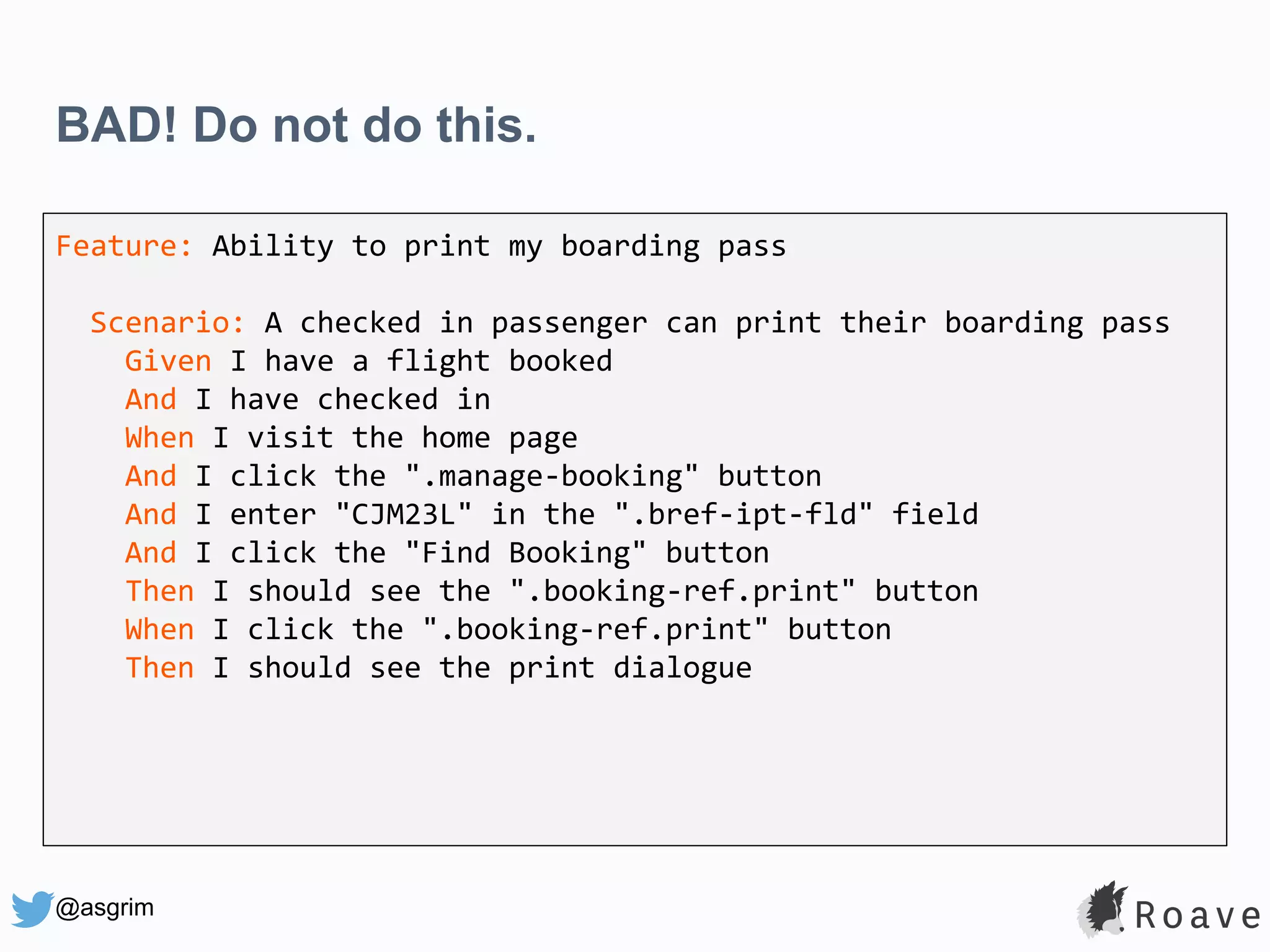 @asgrim BAD! Do not do this. Feature: Ability to print my boarding pass Scenario: A checked in passenger can print their boarding pass Given I have a flight booked And I have checked in When I visit the home page And I click the ".manage-booking" button And I enter "CJM23L" in the ".bref-ipt-fld" field And I click the "Find Booking" button Then I should see the ".booking-ref.print" button When I click the ".booking-ref.print" button Then I should see the print dialogue 