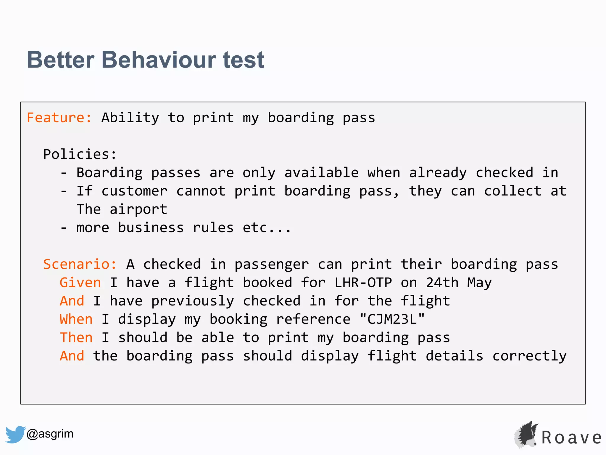 @asgrim Better Behaviour test Feature: Ability to print my boarding pass Policies: - Boarding passes are only available when already checked in - If customer cannot print boarding pass, they can collect at The airport - more business rules etc... Scenario: A checked in passenger can print their boarding pass Given I have a flight booked for LHR-OTP on 24th May And I have previously checked in for the flight When I display my booking reference "CJM23L" Then I should be able to print my boarding pass And the boarding pass should display flight details correctly 