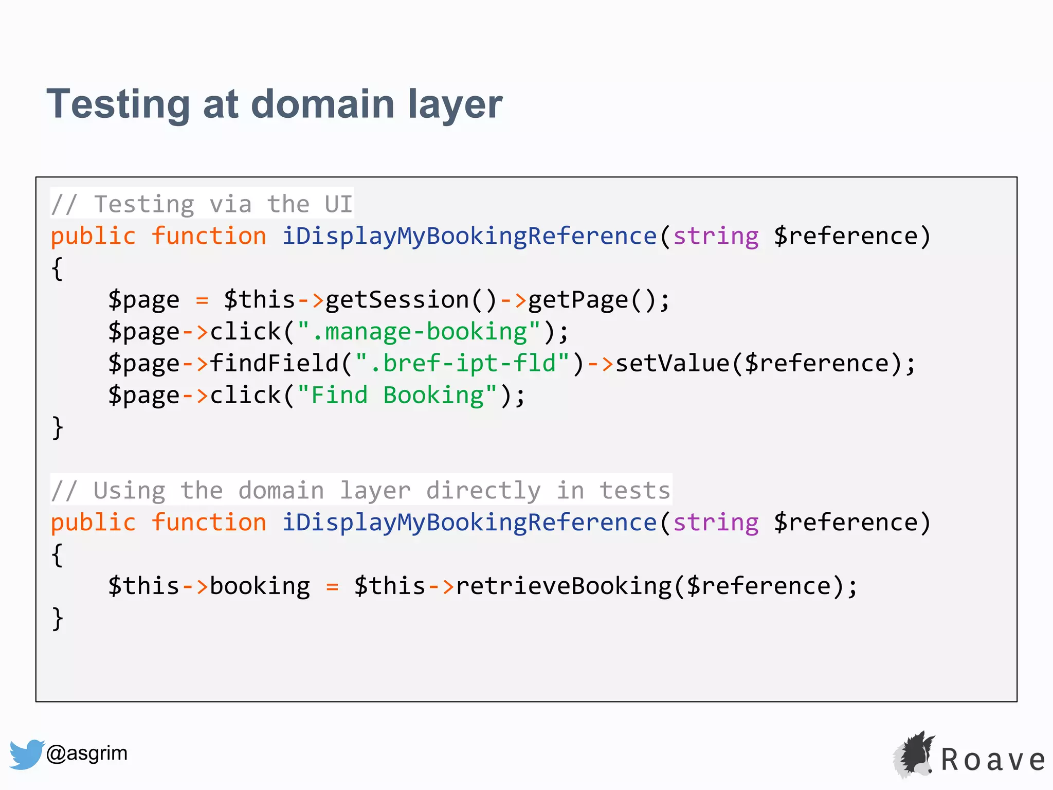 @asgrim Testing at domain layer Application (UI, API, etc.) Domain / Business Logic Infrastructure (DB, APIs, etc.) // Testing via the UI public function iDisplayMyBookingReference(string $reference) { $page = $this->getSession()->getPage(); $page->click(".manage-booking"); $page->findField(".bref-ipt-fld")->setValue($reference); $page->click("Find Booking"); } // Using the domain layer directly in tests public function iDisplayMyBookingReference(string $reference) { $this->booking = $this->retrieveBooking($reference); } 