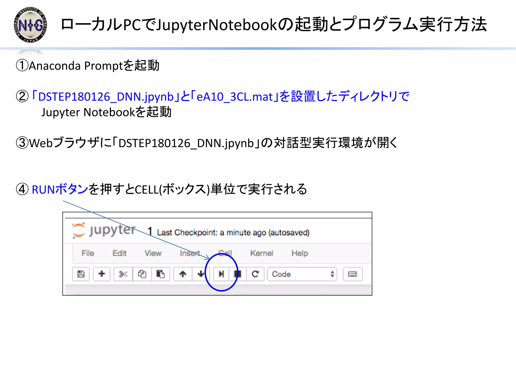 ローカルPCでJupyterNotebookの起動とプログラム実行方法
①Anaconda Promptを起動
② 「DSTEP180126_DNN.jpynb」と「eA10_3CL.mat」を設置したディレクトリで
Jupyter Notebookを起動
③Webブラウザに「DSTEP180126_DNN.jpynb」の対話型実行環境が開く
④ RUNボタンを押すとCELL(ボックス)単位で実行される
 