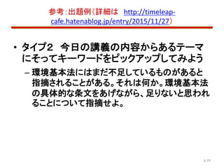 参考：出題例（詳細は http://timeleap-
cafe.hatenablog.jp/entry/2015/11/27）
• タイプ２ 今日の講義の内容からあるテーマ
にそってキーワードをピックアップしてみよう
– 環境基本法にはまだ不...