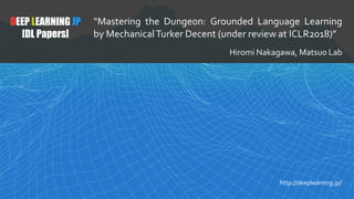 DEEP LEARNING JP
[DL Papers]
“Mastering the Dungeon: Grounded Language Learning
by MechanicalTurker Decent (under review at ICLR2018)”
Hiromi Nakagawa, Matsuo Lab
http://deeplearning.jp/
 
