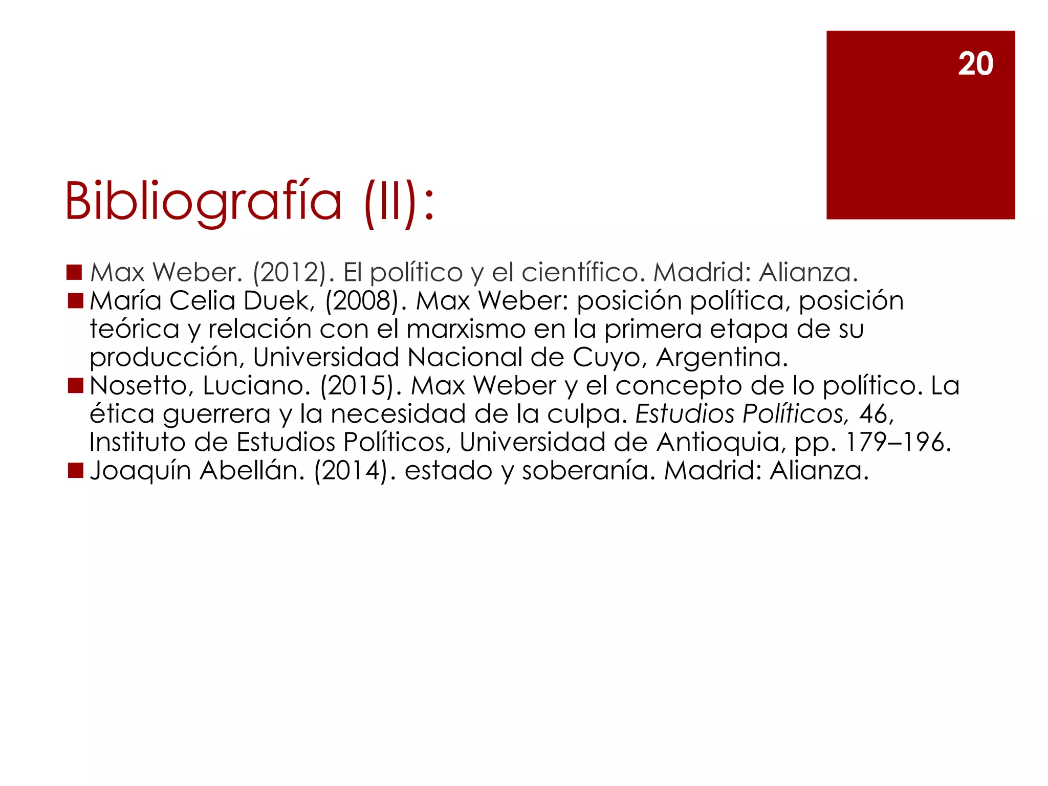 Bibliografía (II):
◼ Max Weber. (2012). El político y el científico. Madrid: Alianza.
◼María Celia Duek, (2008). Max Weber: posición política, posición
teórica y relación con el marxismo en la primera etapa de su
producción, Universidad Nacional de Cuyo, Argentina.
◼Nosetto, Luciano. (2015). Max Weber y el concepto de lo político. La
ética guerrera y la necesidad de la culpa. Estudios Políticos, 46,
Instituto de Estudios Políticos, Universidad de Antioquia, pp. 179–196.
◼Joaquín Abellán. (2014). estado y soberanía. Madrid: Alianza.
20
 