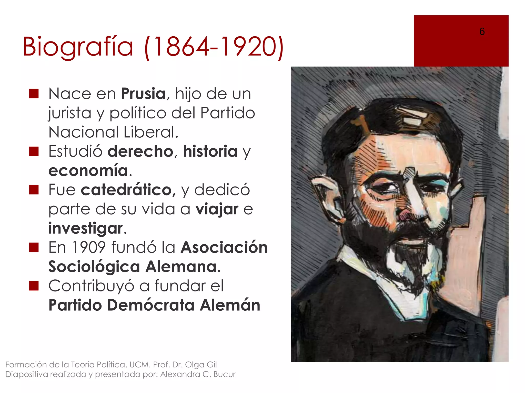 Biografía (1864-1920)
◼ Nace en Prusia, hijo de un
jurista y político del Partido
Nacional Liberal.
◼ Estudió derecho, historia y
economía.
◼ Fue catedrático, y dedicó
parte de su vida a viajar e
investigar.
◼ En 1909 fundó la Asociación
Sociológica Alemana.
◼ Contribuyó a fundar el
Partido Demócrata Alemán
6
Formación de la Teoría Política. UCM. Prof. Dr. Olga Gil
Diapositiva realizada y presentada por: Alexandra C. Bucur
 