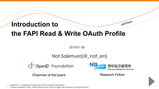 Nomura Research Institute
Nat Sakimura(@_nat_en)
Introduction to  
the FAPI Read & Write OAuth Profile
• OpenID® is a registered trademark of the OpenID Foundation.
• *Unless otherwise noted, all the photos and vector images are licensed by GraphicStocks.
2018-01-30
Foundation
#APIdays
Research FellowChairman of the board
 