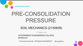 PRE-CONSOLIDATION
PRESSURE
5TH SEM CIVIL
SOIL MECHANICS (2150609)
GOVERNMENT ENGINEERING COLLEGE,
BHARUCH
Presentation Done By : MITHAIALA NACHIKETA R. 180143106010
 