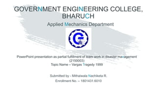 GOVERNMENT ENGINEERING COLLEGE,
BHARUCH
PowerPoint presentation as partial fulfillment of team work in disaster management
(2150003)
Topic Name – Vargas Tragedy 1999
Submitted by - Mithaiwala Nachiketa R.
Enrollment No. – 1801431.6010
Applied Mechanics Department
 