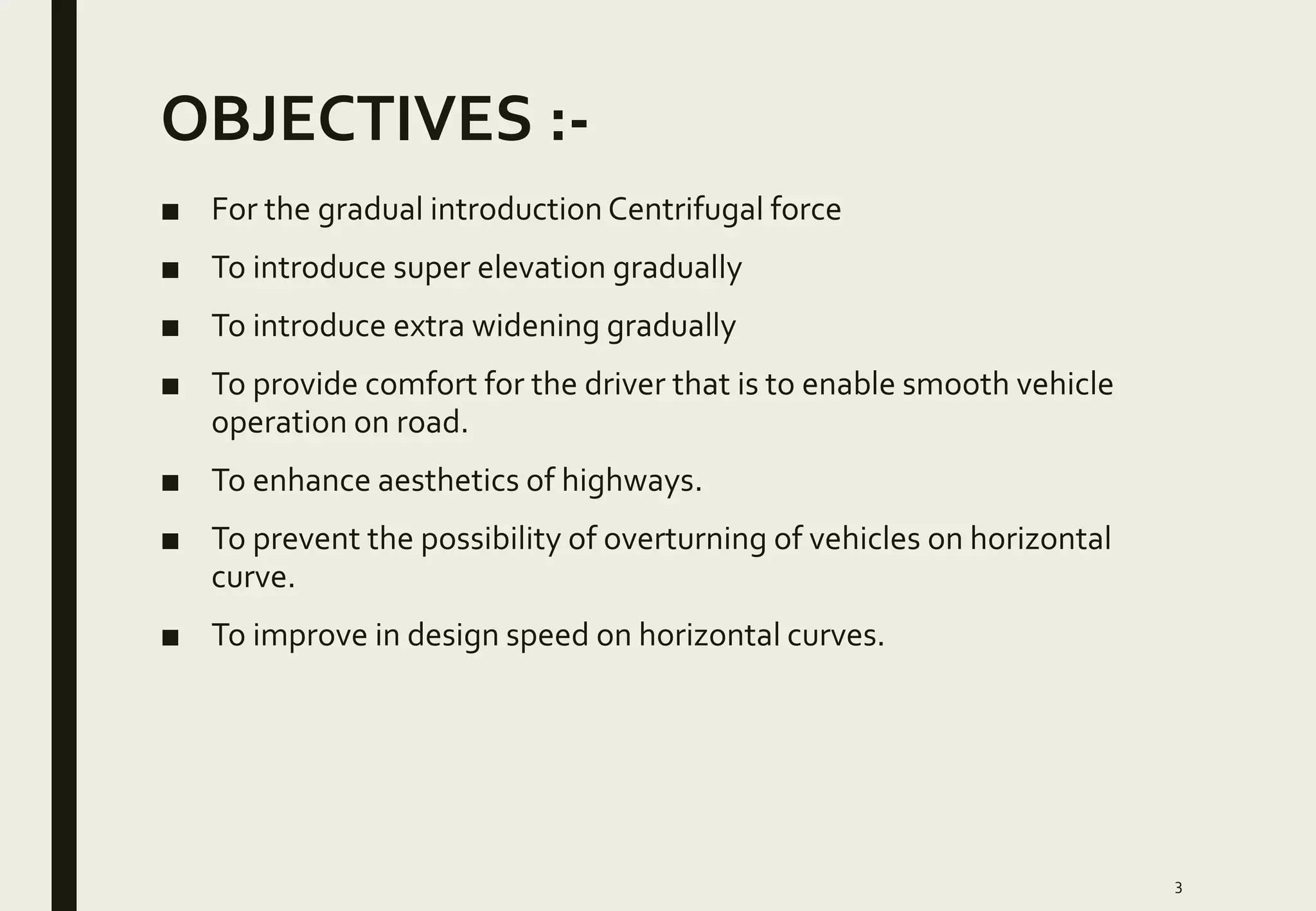 OBJECTIVES :-
■ For the gradual introduction Centrifugal force
■ To introduce super elevation gradually
■ To introduce extra widening gradually
■ To provide comfort for the driver that is to enable smooth vehicle
operation on road.
■ To enhance aesthetics of highways.
■ To prevent the possibility of overturning of vehicles on horizontal
curve.
■ To improve in design speed on horizontal curves.
3
 