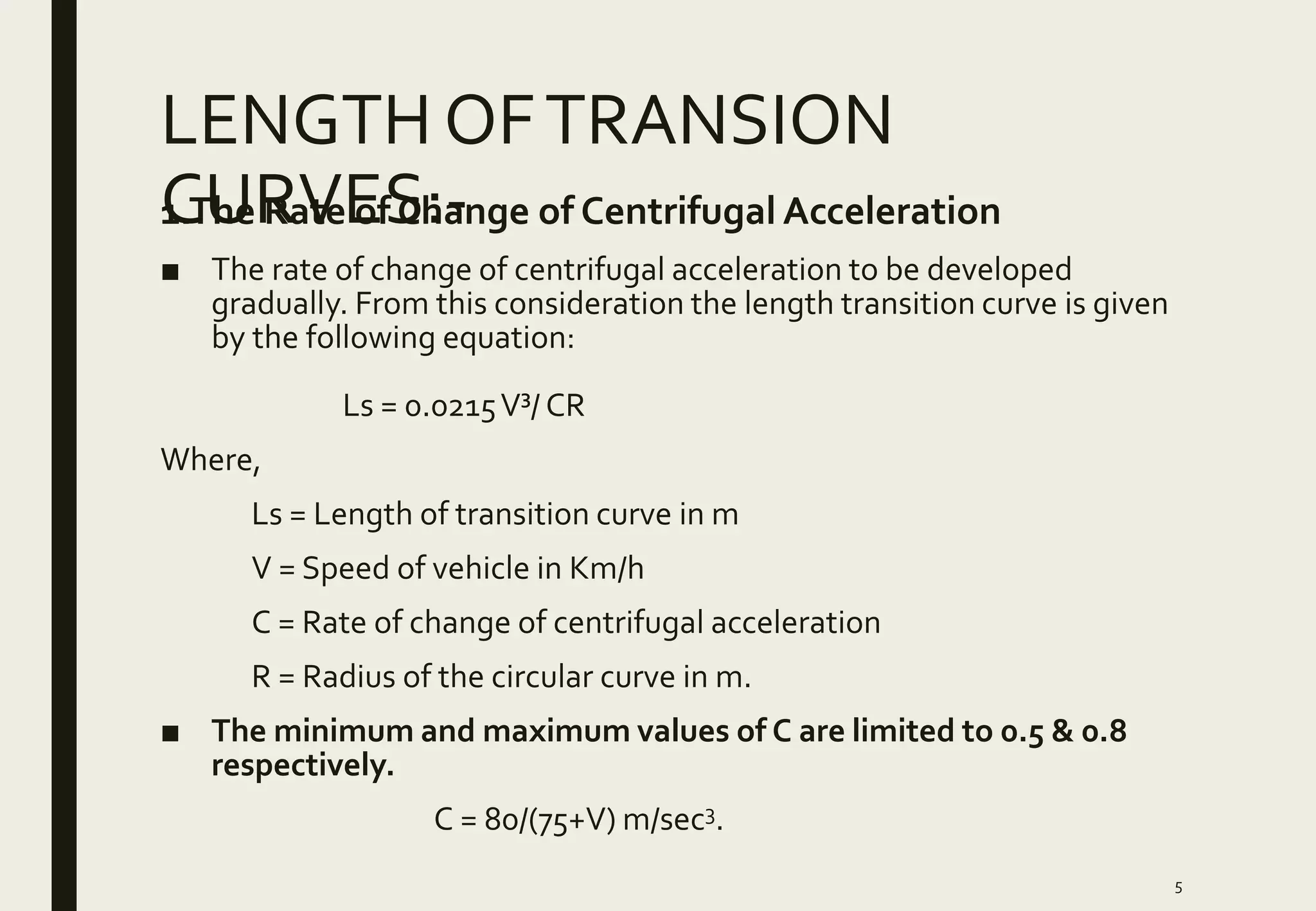 LENGTH OFTRANSION
CURVES:-1.The Rate of Change of Centrifugal Acceleration
■ The rate of change of centrifugal acceleration to be developed
gradually. From this consideration the length transition curve is given
by the following equation:
Ls = 0.0215V³/ CR
Where,
Ls = Length of transition curve in m
V = Speed of vehicle in Km/h
C = Rate of change of centrifugal acceleration
R = Radius of the circular curve in m.
■ The minimum and maximum values of C are limited to 0.5 & 0.8
respectively.
C = 80/(75+V) m/sec3.
5
 