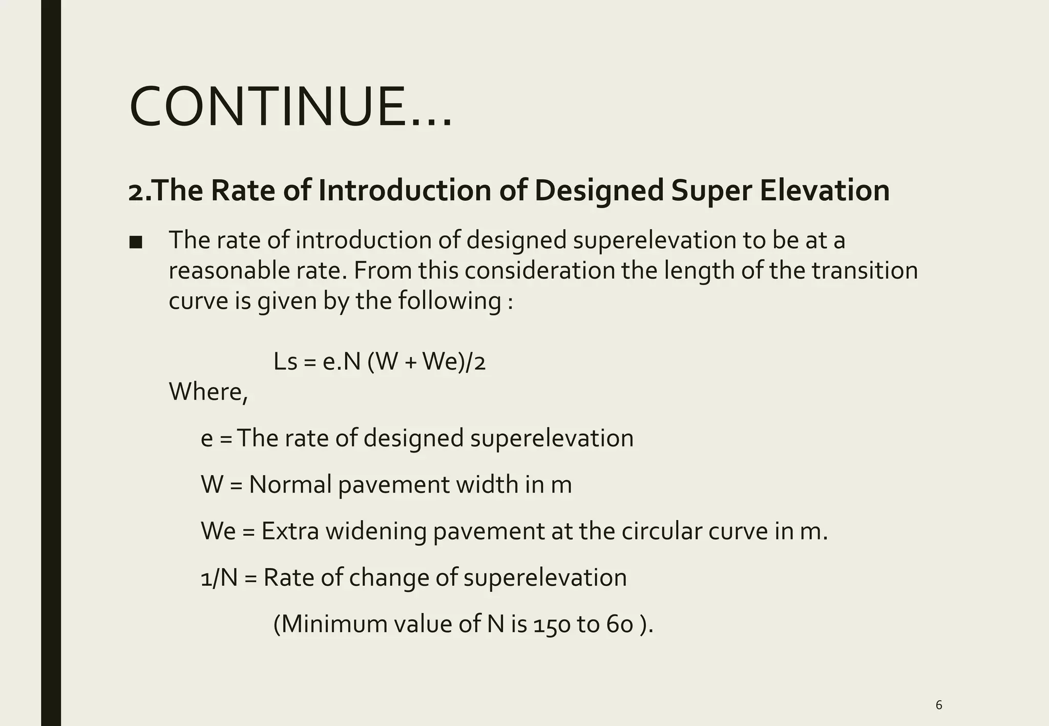 CONTINUE…
2.The Rate of Introduction of Designed Super Elevation
■ The rate of introduction of designed superelevation to be at a
reasonable rate. From this consideration the length of the transition
curve is given by the following :
Ls = e.N (W +We)/2
Where,
e =The rate of designed superelevation
W = Normal pavement width in m
We = Extra widening pavement at the circular curve in m.
1/N = Rate of change of superelevation
(Minimum value of N is 150 to 60 ).
6
 