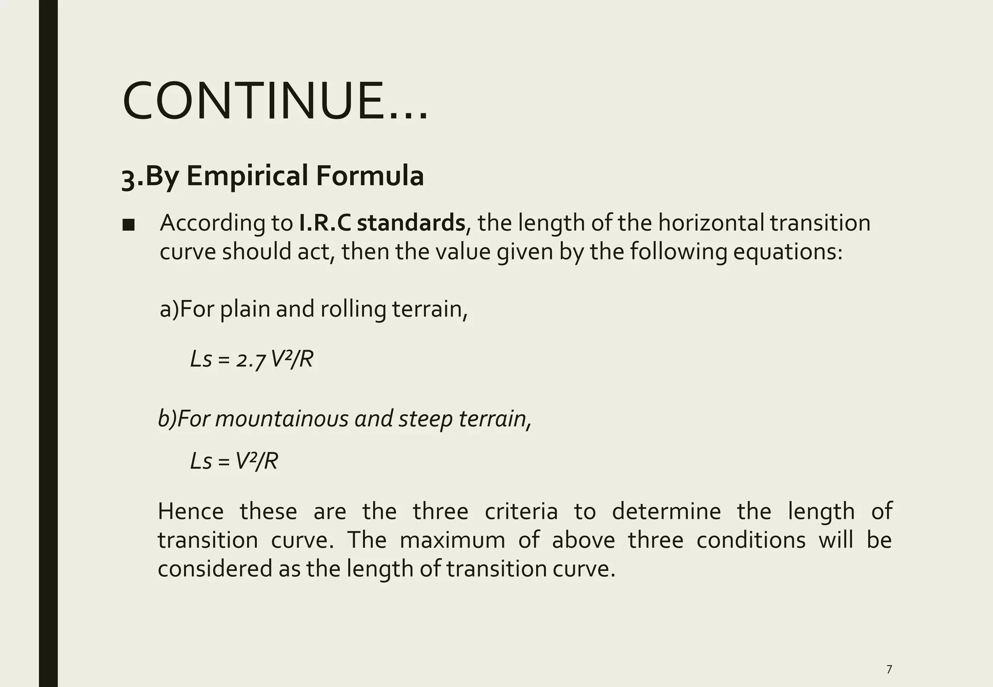 CONTINUE…
7
3.By Empirical Formula
■ According to I.R.C standards, the length of the horizontal transition
curve should act, then the value given by the following equations:
a)For plain and rolling terrain,
Ls = 2.7V²/R
b)For mountainous and steep terrain,
Ls =V²/R
Hence these are the three criteria to determine the length of
transition curve. The maximum of above three conditions will be
considered as the length of transition curve.
 