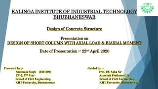 KALINGA INSTITUTE OF INDUSTRIAL TECHNOLOGY
BHUBHANESWAR
Design of Concrete Structure
Presentation on
DESIGN OF SHORT COLUMN WITH AXIAL LOAD & BIAXIAL MOMENT
Date of Presentation :- 22nd April 2020
Presented by :- Guided by :-
Shubham Singh (1801609) Prof. P.C Saha Sir
CV-2, 3RD Year Associate Professor (II)
School of Civil Engineering,
KIIT University, Bhubaneswar
School of Civil Engineering,
KIIT University, Bhubaneswar
 