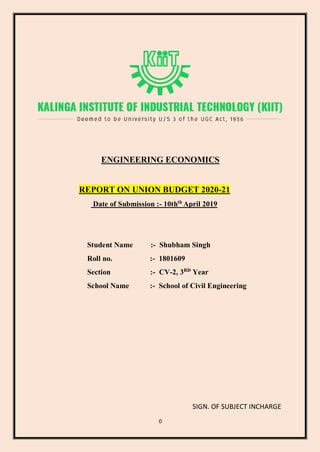 0
ENGINEERING ECONOMICS
REPORT ON UNION BUDGET 2020-21
Date of Submission :- 10thth
April 2019
Student Name :- Shubham Singh
Roll no. :- 1801609
Section :- CV-2, 3RD
Year
School Name :- School of Civil Engineering
SIGN. OF SUBJECT INCHARGE
 