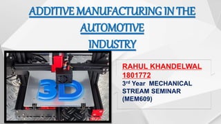 ADDITIVE MANUFACTURING IN THE
AUTOMOTIVE
INDUSTRY
RAHUL KHANDELWAL
1801772
3rd Year MECHANICAL
STREAM SEMINAR
(MEM609)
 