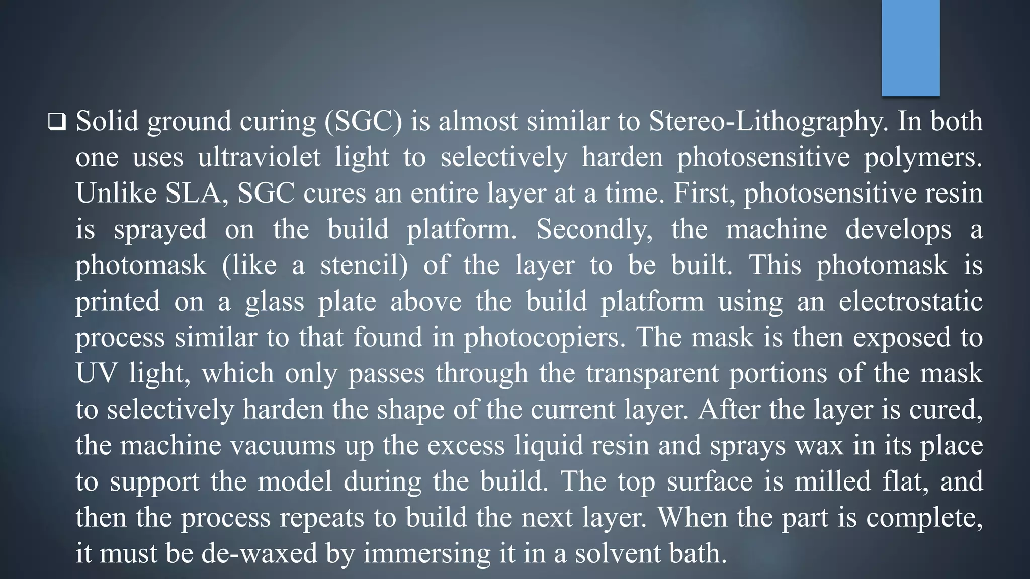  Solid ground curing (SGC) is almost similar to Stereo-Lithography. In both
one uses ultraviolet light to selectively harden photosensitive polymers.
Unlike SLA, SGC cures an entire layer at a time. First, photosensitive resin
is sprayed on the build platform. Secondly, the machine develops a
photomask (like a stencil) of the layer to be built. This photomask is
printed on a glass plate above the build platform using an electrostatic
process similar to that found in photocopiers. The mask is then exposed to
UV light, which only passes through the transparent portions of the mask
to selectively harden the shape of the current layer. After the layer is cured,
the machine vacuums up the excess liquid resin and sprays wax in its place
to support the model during the build. The top surface is milled flat, and
then the process repeats to build the next layer. When the part is complete,
it must be de-waxed by immersing it in a solvent bath.
 