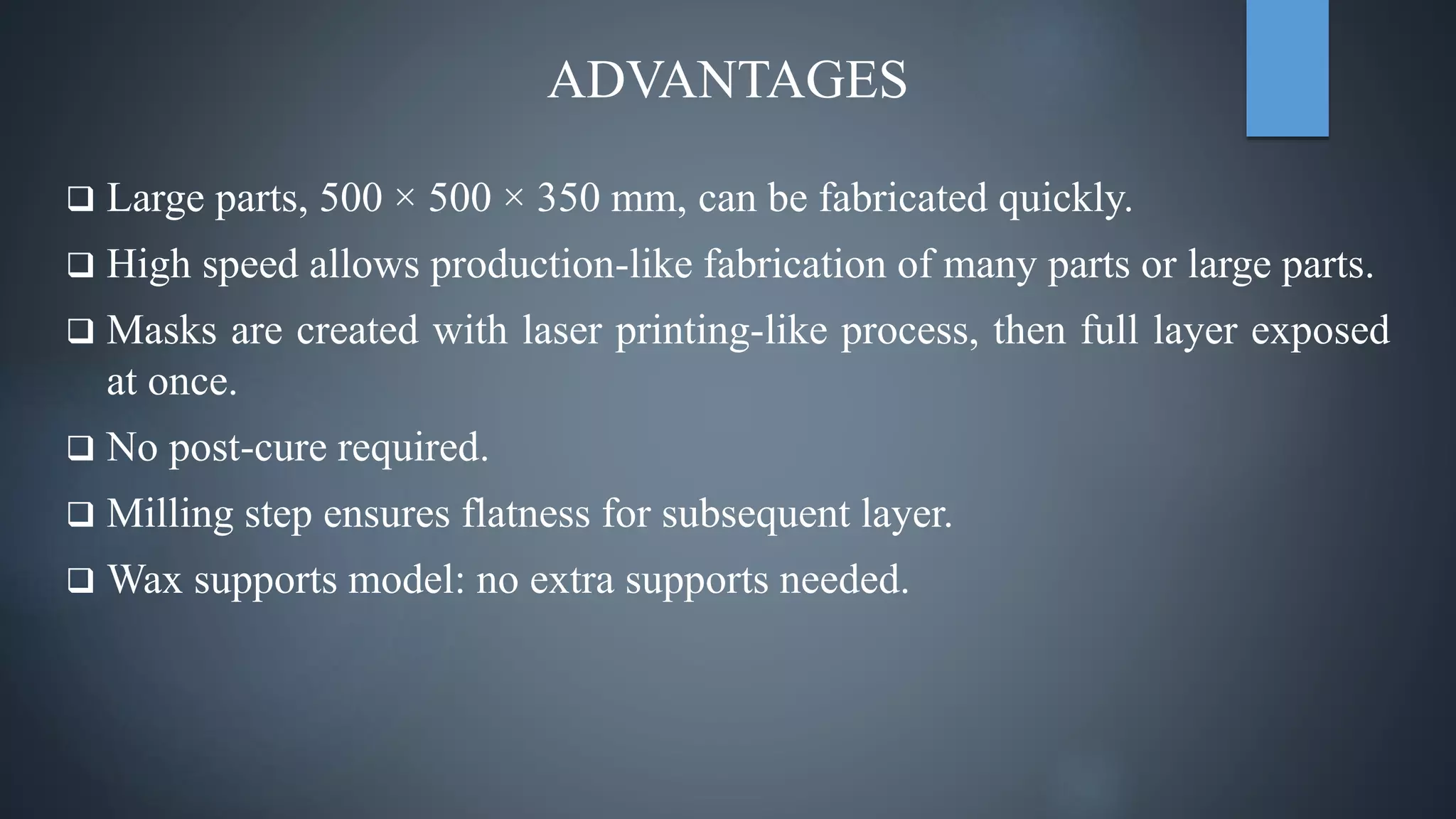  Large parts, 500 × 500 × 350 mm, can be fabricated quickly.
 High speed allows production-like fabrication of many parts or large parts.
 Masks are created with laser printing-like process, then full layer exposed
at once.
 No post-cure required.
 Milling step ensures flatness for subsequent layer.
 Wax supports model: no extra supports needed.
ADVANTAGES
 