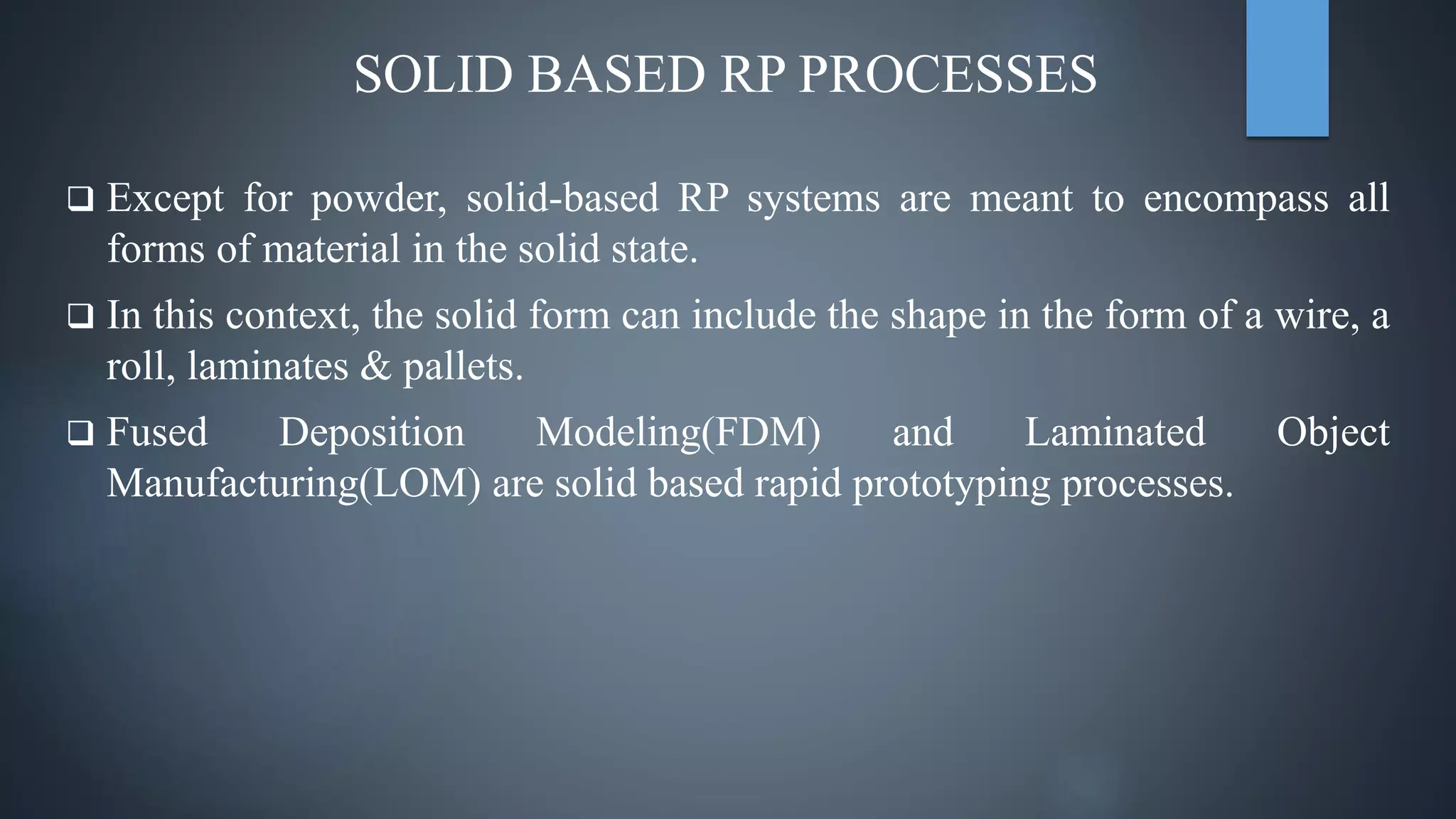 SOLID BASED RP PROCESSES
 Except for powder, solid-based RP systems are meant to encompass all
forms of material in the solid state.
 In this context, the solid form can include the shape in the form of a wire, a
roll, laminates & pallets.
 Fused Deposition Modeling(FDM) and Laminated Object
Manufacturing(LOM) are solid based rapid prototyping processes.
 